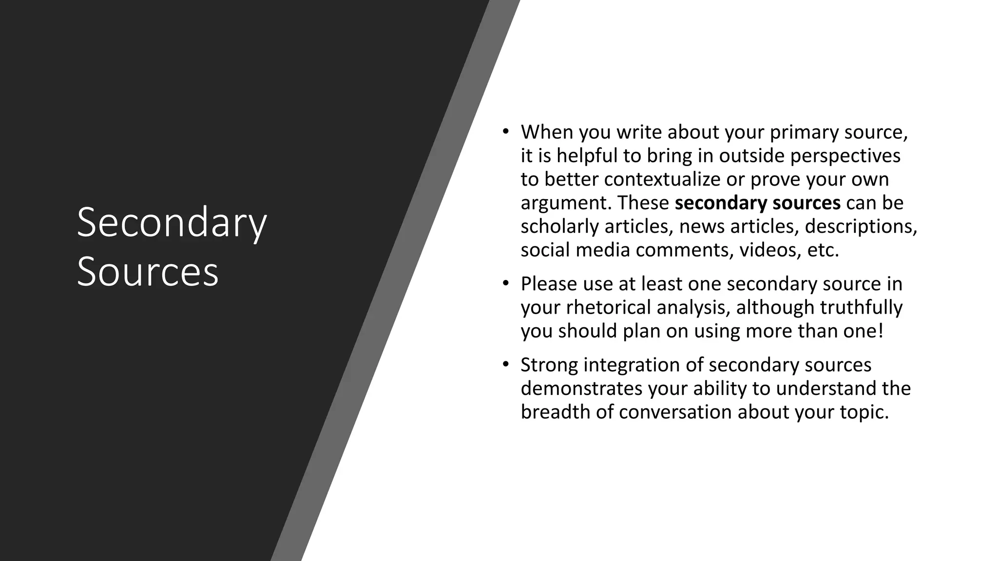 Secondary
Sources
• When you write about your primary source,
it is helpful to bring in outside perspectives
to better contextualize or prove your own
argument. These secondary sources can be
scholarly articles, news articles, descriptions,
social media comments, videos, etc.
• Please use at least one secondary source in
your rhetorical analysis, although truthfully
you should plan on using more than one!
• Strong integration of secondary sources
demonstrates your ability to understand the
breadth of conversation about your topic.
 