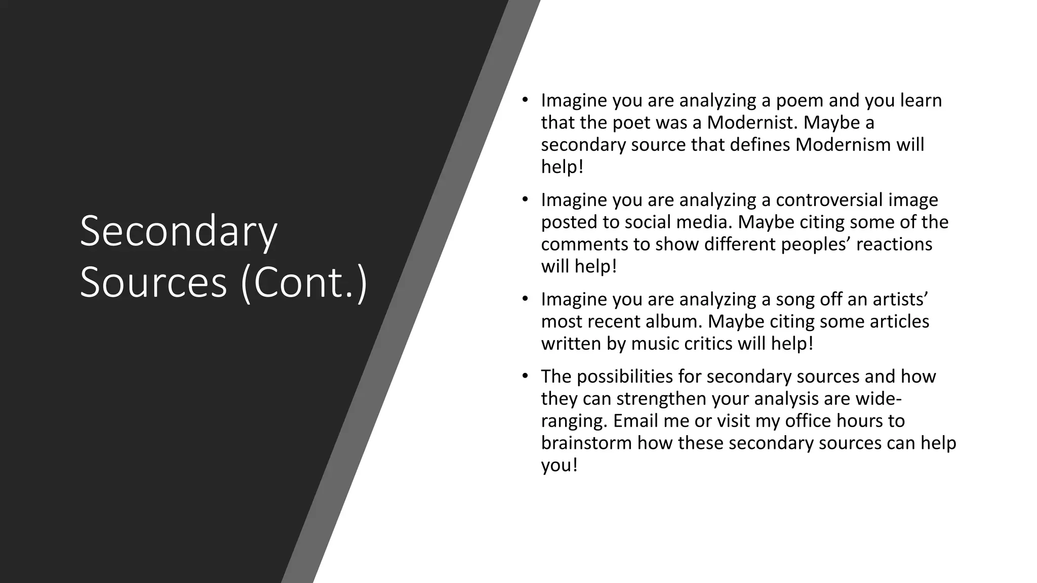 Secondary
Sources (Cont.)
• Imagine you are analyzing a poem and you learn
that the poet was a Modernist. Maybe a
secondary source that defines Modernism will
help!
• Imagine you are analyzing a controversial image
posted to social media. Maybe citing some of the
comments to show different peoples’ reactions
will help!
• Imagine you are analyzing a song off an artists’
most recent album. Maybe citing some articles
written by music critics will help!
• The possibilities for secondary sources and how
they can strengthen your analysis are wide-
ranging. Email me or visit my office hours to
brainstorm how these secondary sources can help
you!
 