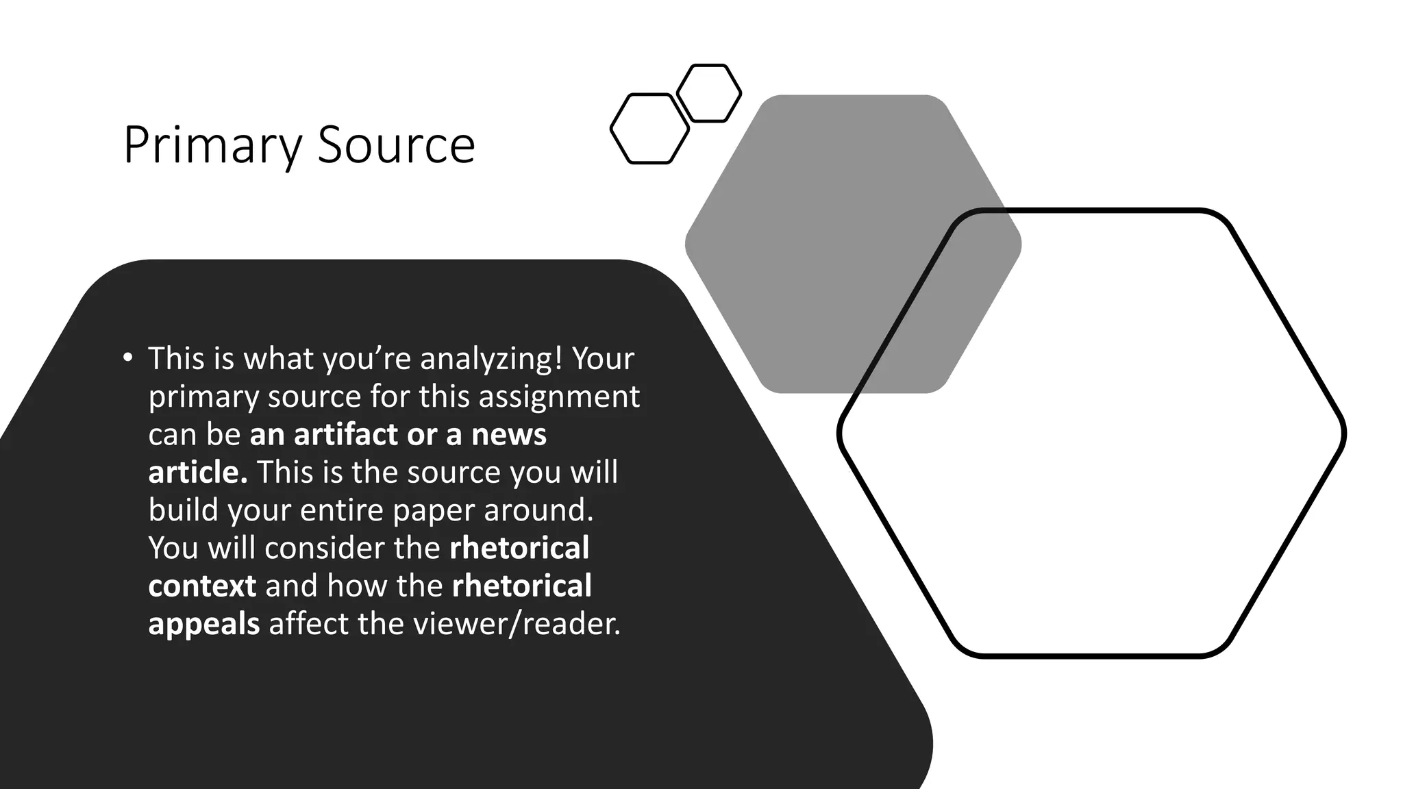 Primary Source
• This is what you’re analyzing! Your
primary source for this assignment
can be an artifact or a news
article. This is the source you will
build your entire paper around.
You will consider the rhetorical
context and how the rhetorical
appeals affect the viewer/reader.
 