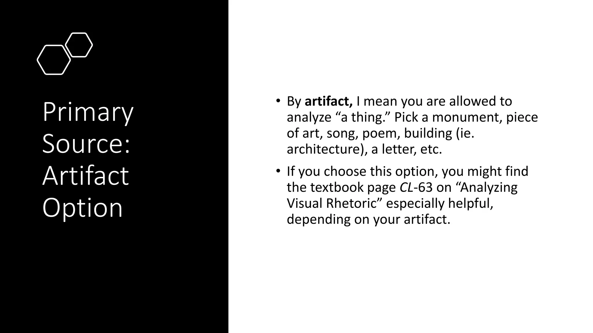 Primary
Source:
Artifact
Option
• By artifact, I mean you are allowed to
analyze “a thing.” Pick a monument, piece
of art, song, poem, building (ie.
architecture), a letter, etc.
• If you choose this option, you might find
the textbook page CL-63 on “Analyzing
Visual Rhetoric” especially helpful,
depending on your artifact.
 