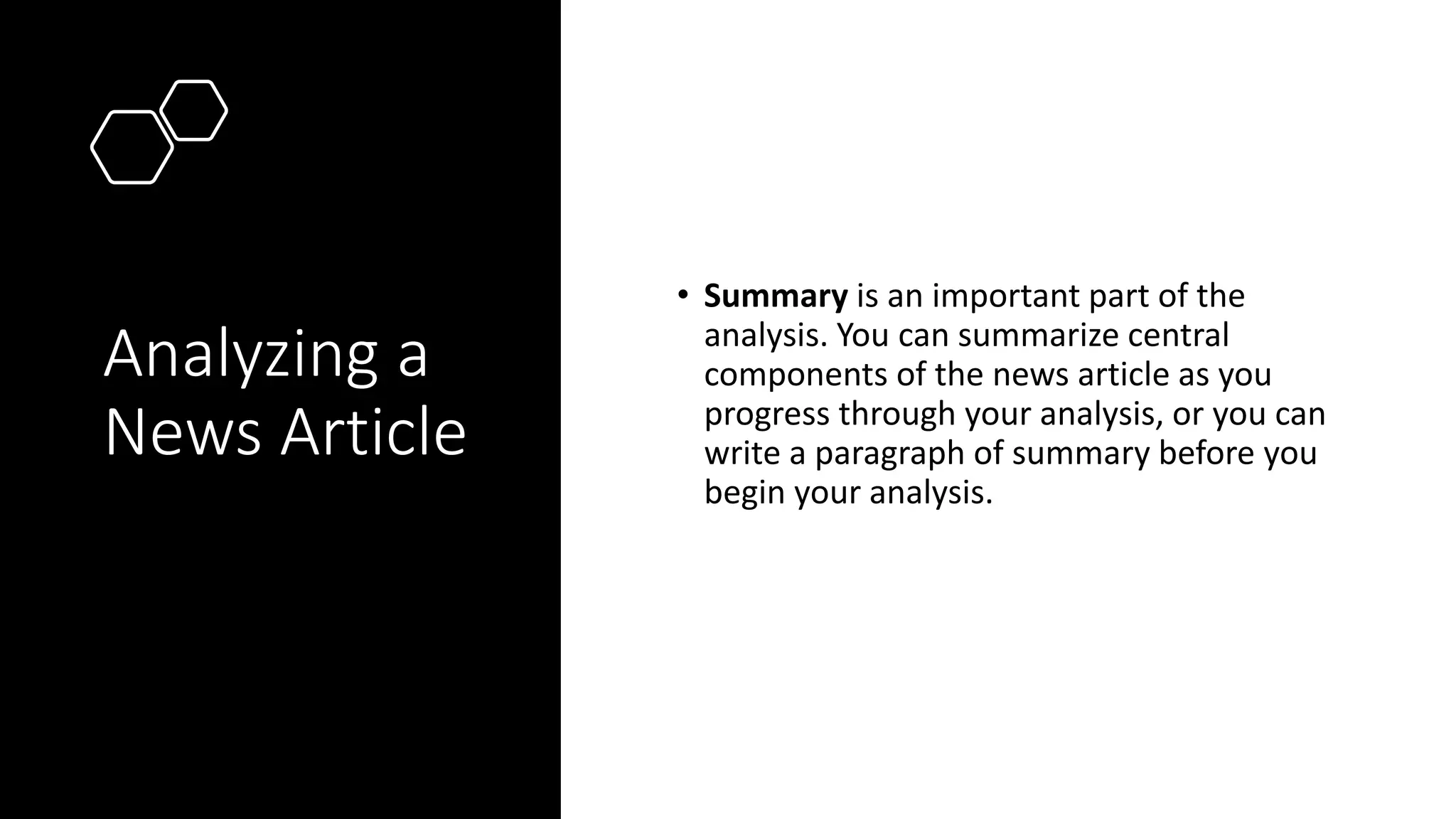 Analyzing a
News Article
• Summary is an important part of the
analysis. You can summarize central
components of the news article as you
progress through your analysis, or you can
write a paragraph of summary before you
begin your analysis.
 