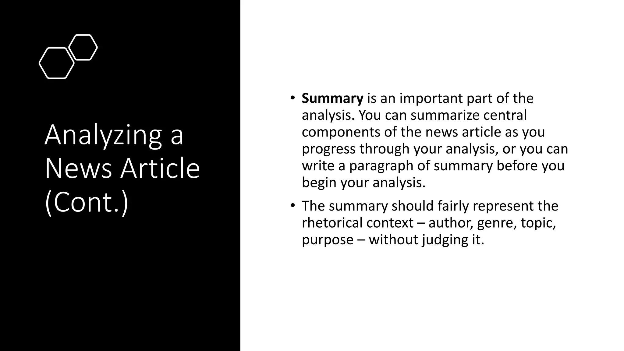 Analyzing a
News Article
(Cont.)
• Summary is an important part of the
analysis. You can summarize central
components of the news article as you
progress through your analysis, or you can
write a paragraph of summary before you
begin your analysis.
• The summary should fairly represent the
rhetorical context – author, genre, topic,
purpose – without judging it.
 