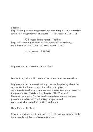 Sources:
http://www.projectmanagementdocs.com/templates/Communicat
ions%20Management%20Plan.pdf last accessed 12.14.2011
F2 Process Improvement Toolkit:
https://f2.washington.edu/sm/sites/default/files/training-
materials/PI/PI%20Toolkit%20Feb%202010.pdf
last accessed 12.13.2011
Implementation Communication Plans
Determining who will communicate what to whom and when
Implementation communication plans can help bring about the
successful implementation of a solution or project.
Appropriate implementation and communication plans increase
the probability of stakeholder buy-in. The Plan will
list necessary steps for the implementation communication,
provide a mechanism for tracking progress, and
document who should be notified and when.
How To Use the Tool:
Several questions must be answered by the owner in order to lay
the groundwork for implementation and
 