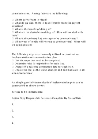 communication. Among those are the following:
situation?
to doing so? How will we deal with
them?
we communicate?
The following steps are commonly utilized to construct an
implementation or communication plan:
who need to know.
An simple general communication/implementation plan can be
constructed as shown below:
Service to be Implemented:
Action Step Responsible Person(s) Complete By Status/Date
1.
2.
3.
4.
 