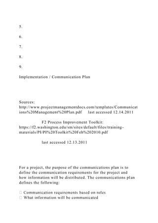 5.
6.
7.
8.
9.
Implementation / Communication Plan
Sources:
http://www.projectmanagementdocs.com/templates/Communicat
ions%20Management%20Plan.pdf last accessed 12.14.2011
F2 Process Improvement Toolkit:
https://f2.washington.edu/sm/sites/default/files/training-
materials/PI/PI%20Toolkit%20Feb%202010.pdf
last accessed 12.13.2011
For a project, the purpose of the communications plan is to
define the communication requirements for the project and
how information will be distributed. The communications plan
defines the following:
 