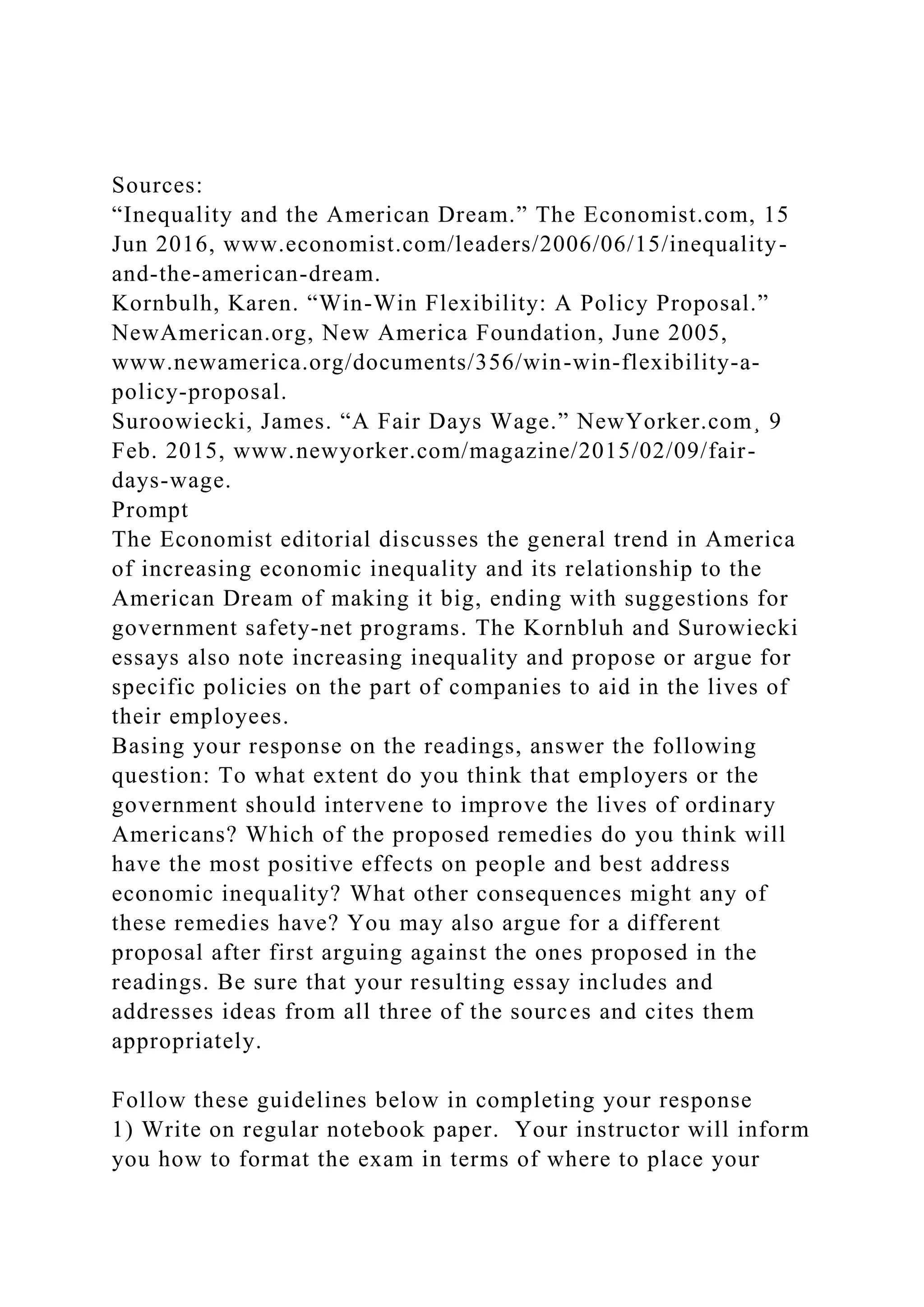 Sources:
“Inequality and the American Dream.” The Economist.com, 15
Jun 2016, www.economist.com/leaders/2006/06/15/inequality-
and-the-american-dream.
Kornbulh, Karen. “Win-Win Flexibility: A Policy Proposal.”
NewAmerican.org, New America Foundation, June 2005,
www.newamerica.org/documents/356/win-win-flexibility-a-
policy-proposal.
Suroowiecki, James. “A Fair Days Wage.” NewYorker.com¸ 9
Feb. 2015, www.newyorker.com/magazine/2015/02/09/fair-
days-wage.
Prompt
The Economist editorial discusses the general trend in America
of increasing economic inequality and its relationship to the
American Dream of making it big, ending with suggestions for
government safety-net programs. The Kornbluh and Surowiecki
essays also note increasing inequality and propose or argue for
specific policies on the part of companies to aid in the lives of
their employees.
Basing your response on the readings, answer the following
question: To what extent do you think that employers or the
government should intervene to improve the lives of ordinary
Americans? Which of the proposed remedies do you think will
have the most positive effects on people and best address
economic inequality? What other consequences might any of
these remedies have? You may also argue for a different
proposal after first arguing against the ones proposed in the
readings. Be sure that your resulting essay includes and
addresses ideas from all three of the sources and cites them
appropriately.
Follow these guidelines below in completing your response
1) Write on regular notebook paper. Your instructor will inform
you how to format the exam in terms of where to place your
 