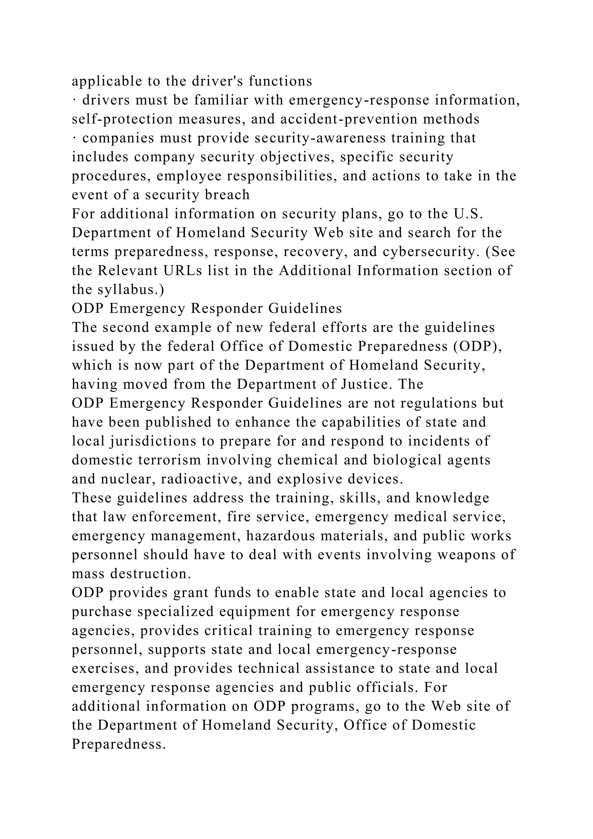 applicable to the driver's functions
· drivers must be familiar with emergency-response information,
self-protection measures, and accident-prevention methods
· companies must provide security-awareness training that
includes company security objectives, specific security
procedures, employee responsibilities, and actions to take in the
event of a security breach
For additional information on security plans, go to the U.S.
Department of Homeland Security Web site and search for the
terms preparedness, response, recovery, and cybersecurity. (See
the Relevant URLs list in the Additional Information section of
the syllabus.)
ODP Emergency Responder Guidelines
The second example of new federal efforts are the guidelines
issued by the federal Office of Domestic Preparedness (ODP),
which is now part of the Department of Homeland Security,
having moved from the Department of Justice. The
ODP Emergency Responder Guidelines are not regulations but
have been published to enhance the capabilities of state and
local jurisdictions to prepare for and respond to incidents of
domestic terrorism involving chemical and biological agents
and nuclear, radioactive, and explosive devices.
These guidelines address the training, skills, and knowledge
that law enforcement, fire service, emergency medical service,
emergency management, hazardous materials, and public works
personnel should have to deal with events involving weapons of
mass destruction.
ODP provides grant funds to enable state and local agencies to
purchase specialized equipment for emergency response
agencies, provides critical training to emergency response
personnel, supports state and local emergency-response
exercises, and provides technical assistance to state and local
emergency response agencies and public officials. For
additional information on ODP programs, go to the Web site of
the Department of Homeland Security, Office of Domestic
Preparedness.
 