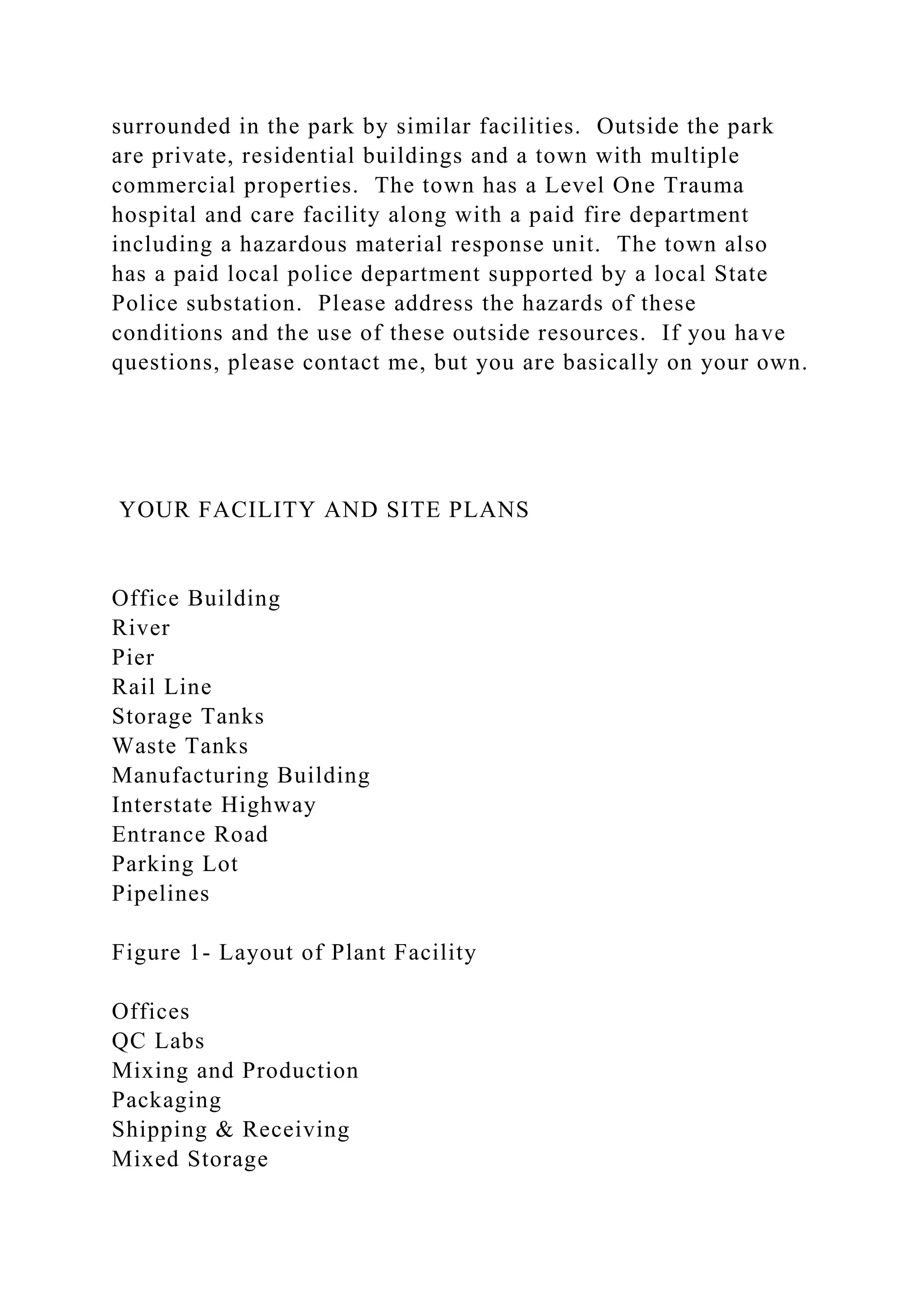 surrounded in the park by similar facilities. Outside the park
are private, residential buildings and a town with multiple
commercial properties. The town has a Level One Trauma
hospital and care facility along with a paid fire department
including a hazardous material response unit. The town also
has a paid local police department supported by a local State
Police substation. Please address the hazards of these
conditions and the use of these outside resources. If you have
questions, please contact me, but you are basically on your own.
YOUR FACILITY AND SITE PLANS
Office Building
River
Pier
Rail Line
Storage Tanks
Waste Tanks
Manufacturing Building
Interstate Highway
Entrance Road
Parking Lot
Pipelines
Figure 1- Layout of Plant Facility
Offices
QC Labs
Mixing and Production
Packaging
Shipping & Receiving
Mixed Storage
 