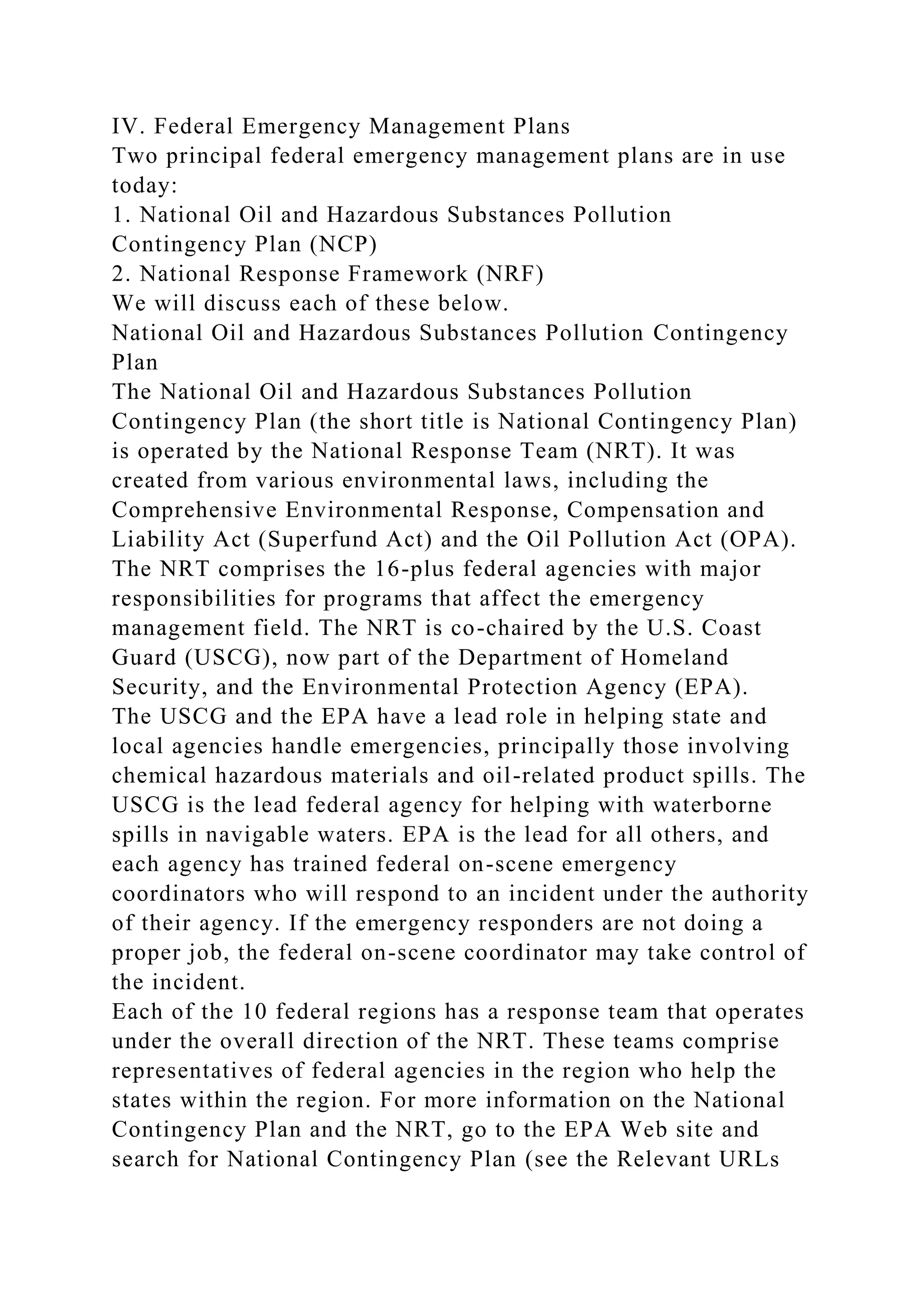 IV. Federal Emergency Management Plans
Two principal federal emergency management plans are in use
today:
1. National Oil and Hazardous Substances Pollution
Contingency Plan (NCP)
2. National Response Framework (NRF)
We will discuss each of these below.
National Oil and Hazardous Substances Pollution Contingency
Plan
The National Oil and Hazardous Substances Pollution
Contingency Plan (the short title is National Contingency Plan)
is operated by the National Response Team (NRT). It was
created from various environmental laws, including the
Comprehensive Environmental Response, Compensation and
Liability Act (Superfund Act) and the Oil Pollution Act (OPA).
The NRT comprises the 16-plus federal agencies with major
responsibilities for programs that affect the emergency
management field. The NRT is co-chaired by the U.S. Coast
Guard (USCG), now part of the Department of Homeland
Security, and the Environmental Protection Agency (EPA).
The USCG and the EPA have a lead role in helping state and
local agencies handle emergencies, principally those involving
chemical hazardous materials and oil-related product spills. The
USCG is the lead federal agency for helping with waterborne
spills in navigable waters. EPA is the lead for all others, and
each agency has trained federal on-scene emergency
coordinators who will respond to an incident under the authority
of their agency. If the emergency responders are not doing a
proper job, the federal on-scene coordinator may take control of
the incident.
Each of the 10 federal regions has a response team that operates
under the overall direction of the NRT. These teams comprise
representatives of federal agencies in the region who help the
states within the region. For more information on the National
Contingency Plan and the NRT, go to the EPA Web site and
search for National Contingency Plan (see the Relevant URLs
 