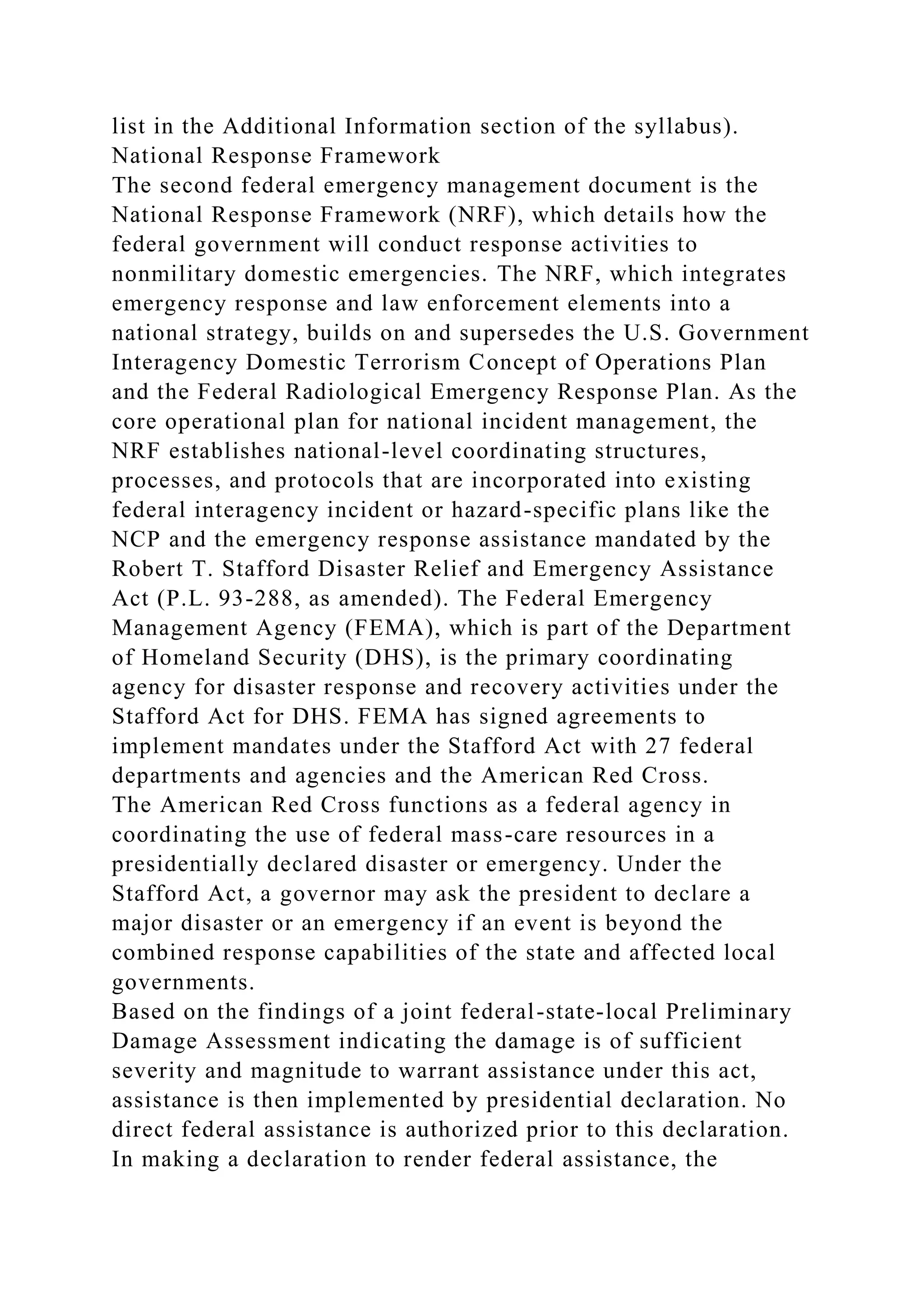list in the Additional Information section of the syllabus).
National Response Framework
The second federal emergency management document is the
National Response Framework (NRF), which details how the
federal government will conduct response activities to
nonmilitary domestic emergencies. The NRF, which integrates
emergency response and law enforcement elements into a
national strategy, builds on and supersedes the U.S. Government
Interagency Domestic Terrorism Concept of Operations Plan
and the Federal Radiological Emergency Response Plan. As the
core operational plan for national incident management, the
NRF establishes national-level coordinating structures,
processes, and protocols that are incorporated into existing
federal interagency incident or hazard-specific plans like the
NCP and the emergency response assistance mandated by the
Robert T. Stafford Disaster Relief and Emergency Assistance
Act (P.L. 93-288, as amended). The Federal Emergency
Management Agency (FEMA), which is part of the Department
of Homeland Security (DHS), is the primary coordinating
agency for disaster response and recovery activities under the
Stafford Act for DHS. FEMA has signed agreements to
implement mandates under the Stafford Act with 27 federal
departments and agencies and the American Red Cross.
The American Red Cross functions as a federal agency in
coordinating the use of federal mass-care resources in a
presidentially declared disaster or emergency. Under the
Stafford Act, a governor may ask the president to declare a
major disaster or an emergency if an event is beyond the
combined response capabilities of the state and affected local
governments.
Based on the findings of a joint federal-state-local Preliminary
Damage Assessment indicating the damage is of sufficient
severity and magnitude to warrant assistance under this act,
assistance is then implemented by presidential declaration. No
direct federal assistance is authorized prior to this declaration.
In making a declaration to render federal assistance, the
 
