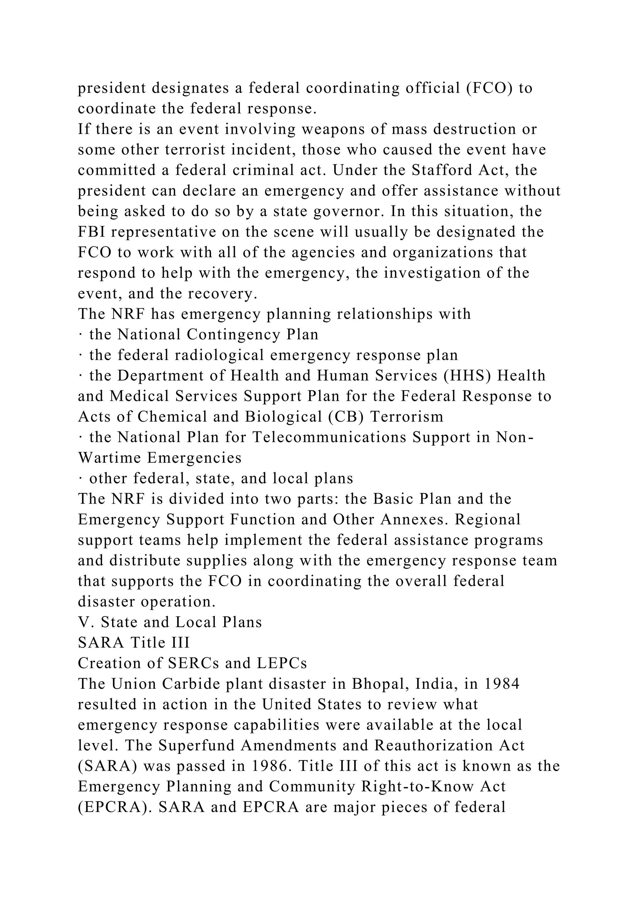 president designates a federal coordinating official (FCO) to
coordinate the federal response.
If there is an event involving weapons of mass destruction or
some other terrorist incident, those who caused the event have
committed a federal criminal act. Under the Stafford Act, the
president can declare an emergency and offer assistance without
being asked to do so by a state governor. In this situation, the
FBI representative on the scene will usually be designated the
FCO to work with all of the agencies and organizations that
respond to help with the emergency, the investigation of the
event, and the recovery.
The NRF has emergency planning relationships with
· the National Contingency Plan
· the federal radiological emergency response plan
· the Department of Health and Human Services (HHS) Health
and Medical Services Support Plan for the Federal Response to
Acts of Chemical and Biological (CB) Terrorism
· the National Plan for Telecommunications Support in Non-
Wartime Emergencies
· other federal, state, and local plans
The NRF is divided into two parts: the Basic Plan and the
Emergency Support Function and Other Annexes. Regional
support teams help implement the federal assistance programs
and distribute supplies along with the emergency response team
that supports the FCO in coordinating the overall federal
disaster operation.
V. State and Local Plans
SARA Title III
Creation of SERCs and LEPCs
The Union Carbide plant disaster in Bhopal, India, in 1984
resulted in action in the United States to review what
emergency response capabilities were available at the local
level. The Superfund Amendments and Reauthorization Act
(SARA) was passed in 1986. Title III of this act is known as the
Emergency Planning and Community Right-to-Know Act
(EPCRA). SARA and EPCRA are major pieces of federal
 