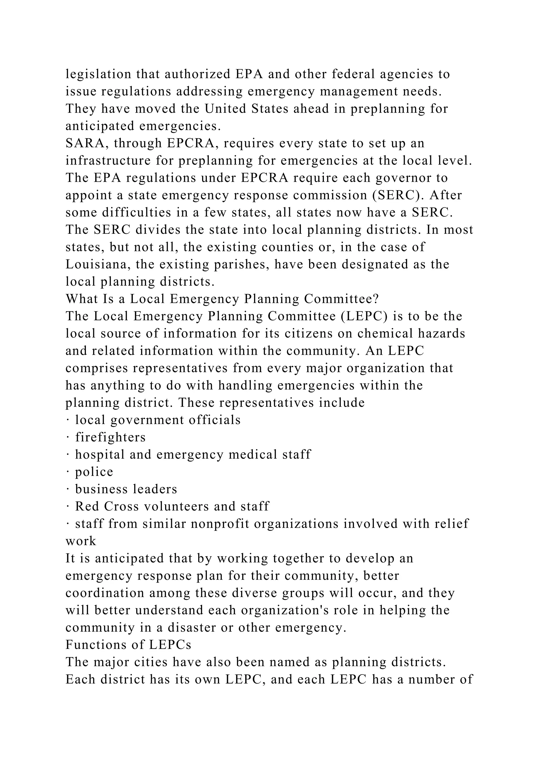 legislation that authorized EPA and other federal agencies to
issue regulations addressing emergency management needs.
They have moved the United States ahead in preplanning for
anticipated emergencies.
SARA, through EPCRA, requires every state to set up an
infrastructure for preplanning for emergencies at the local level.
The EPA regulations under EPCRA require each governor to
appoint a state emergency response commission (SERC). After
some difficulties in a few states, all states now have a SERC.
The SERC divides the state into local planning districts. In most
states, but not all, the existing counties or, in the case of
Louisiana, the existing parishes, have been designated as the
local planning districts.
What Is a Local Emergency Planning Committee?
The Local Emergency Planning Committee (LEPC) is to be the
local source of information for its citizens on chemical hazards
and related information within the community. An LEPC
comprises representatives from every major organization that
has anything to do with handling emergencies within the
planning district. These representatives include
· local government officials
· firefighters
· hospital and emergency medical staff
· police
· business leaders
· Red Cross volunteers and staff
· staff from similar nonprofit organizations involved with relief
work
It is anticipated that by working together to develop an
emergency response plan for their community, better
coordination among these diverse groups will occur, and they
will better understand each organization's role in helping the
community in a disaster or other emergency.
Functions of LEPCs
The major cities have also been named as planning districts.
Each district has its own LEPC, and each LEPC has a number of
 