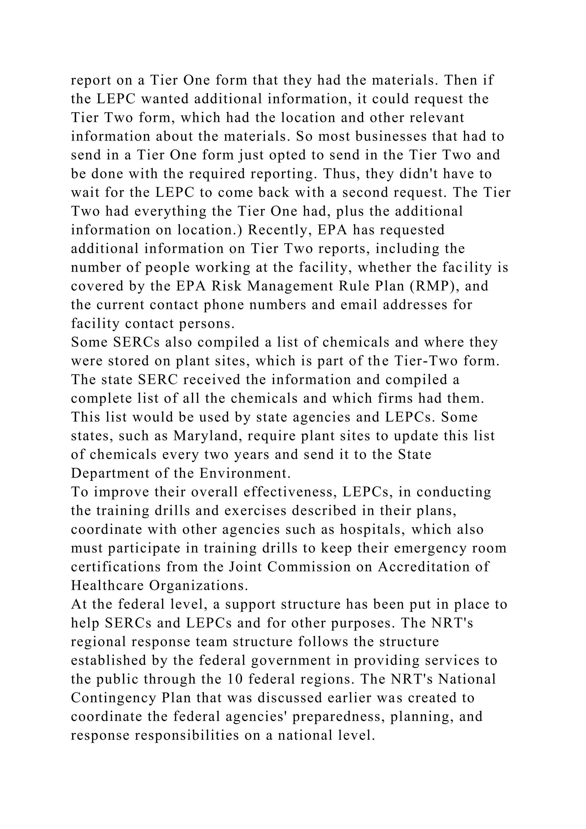 report on a Tier One form that they had the materials. Then if
the LEPC wanted additional information, it could request the
Tier Two form, which had the location and other relevant
information about the materials. So most businesses that had to
send in a Tier One form just opted to send in the Tier Two and
be done with the required reporting. Thus, they didn't have to
wait for the LEPC to come back with a second request. The Tier
Two had everything the Tier One had, plus the additional
information on location.) Recently, EPA has requested
additional information on Tier Two reports, including the
number of people working at the facility, whether the facility is
covered by the EPA Risk Management Rule Plan (RMP), and
the current contact phone numbers and email addresses for
facility contact persons.
Some SERCs also compiled a list of chemicals and where they
were stored on plant sites, which is part of the Tier-Two form.
The state SERC received the information and compiled a
complete list of all the chemicals and which firms had them.
This list would be used by state agencies and LEPCs. Some
states, such as Maryland, require plant sites to update this list
of chemicals every two years and send it to the State
Department of the Environment.
To improve their overall effectiveness, LEPCs, in conducting
the training drills and exercises described in their plans,
coordinate with other agencies such as hospitals, which also
must participate in training drills to keep their emergency room
certifications from the Joint Commission on Accreditation of
Healthcare Organizations.
At the federal level, a support structure has been put in place to
help SERCs and LEPCs and for other purposes. The NRT's
regional response team structure follows the structure
established by the federal government in providing services to
the public through the 10 federal regions. The NRT's National
Contingency Plan that was discussed earlier was created to
coordinate the federal agencies' preparedness, planning, and
response responsibilities on a national level.
 