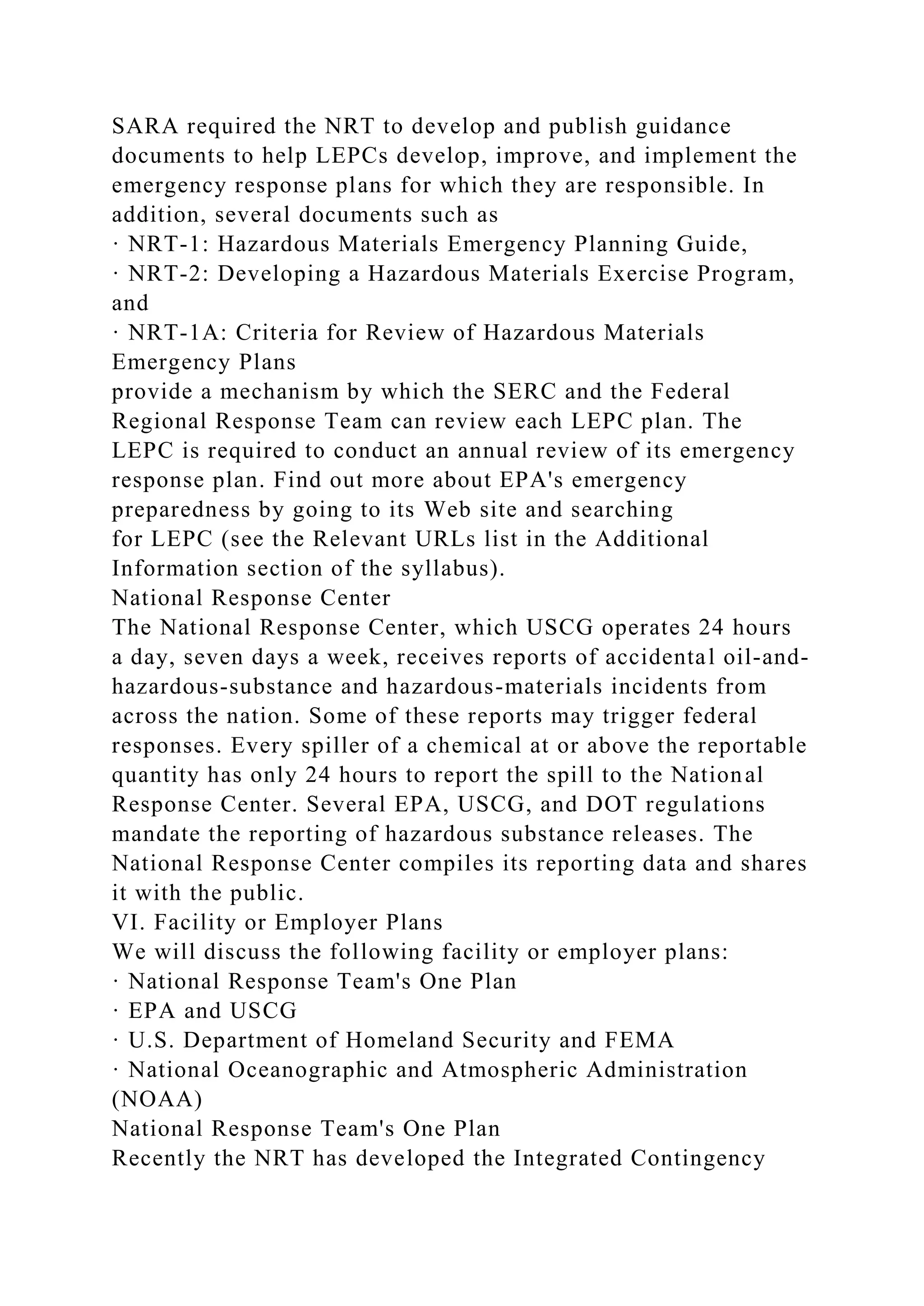 SARA required the NRT to develop and publish guidance
documents to help LEPCs develop, improve, and implement the
emergency response plans for which they are responsible. In
addition, several documents such as
· NRT-1: Hazardous Materials Emergency Planning Guide,
· NRT-2: Developing a Hazardous Materials Exercise Program,
and
· NRT-1A: Criteria for Review of Hazardous Materials
Emergency Plans
provide a mechanism by which the SERC and the Federal
Regional Response Team can review each LEPC plan. The
LEPC is required to conduct an annual review of its emergency
response plan. Find out more about EPA's emergency
preparedness by going to its Web site and searching
for LEPC (see the Relevant URLs list in the Additional
Information section of the syllabus).
National Response Center
The National Response Center, which USCG operates 24 hours
a day, seven days a week, receives reports of accidental oil-and-
hazardous-substance and hazardous-materials incidents from
across the nation. Some of these reports may trigger federal
responses. Every spiller of a chemical at or above the reportable
quantity has only 24 hours to report the spill to the National
Response Center. Several EPA, USCG, and DOT regulations
mandate the reporting of hazardous substance releases. The
National Response Center compiles its reporting data and shares
it with the public.
VI. Facility or Employer Plans
We will discuss the following facility or employer plans:
· National Response Team's One Plan
· EPA and USCG
· U.S. Department of Homeland Security and FEMA
· National Oceanographic and Atmospheric Administration
(NOAA)
National Response Team's One Plan
Recently the NRT has developed the Integrated Contingency
 