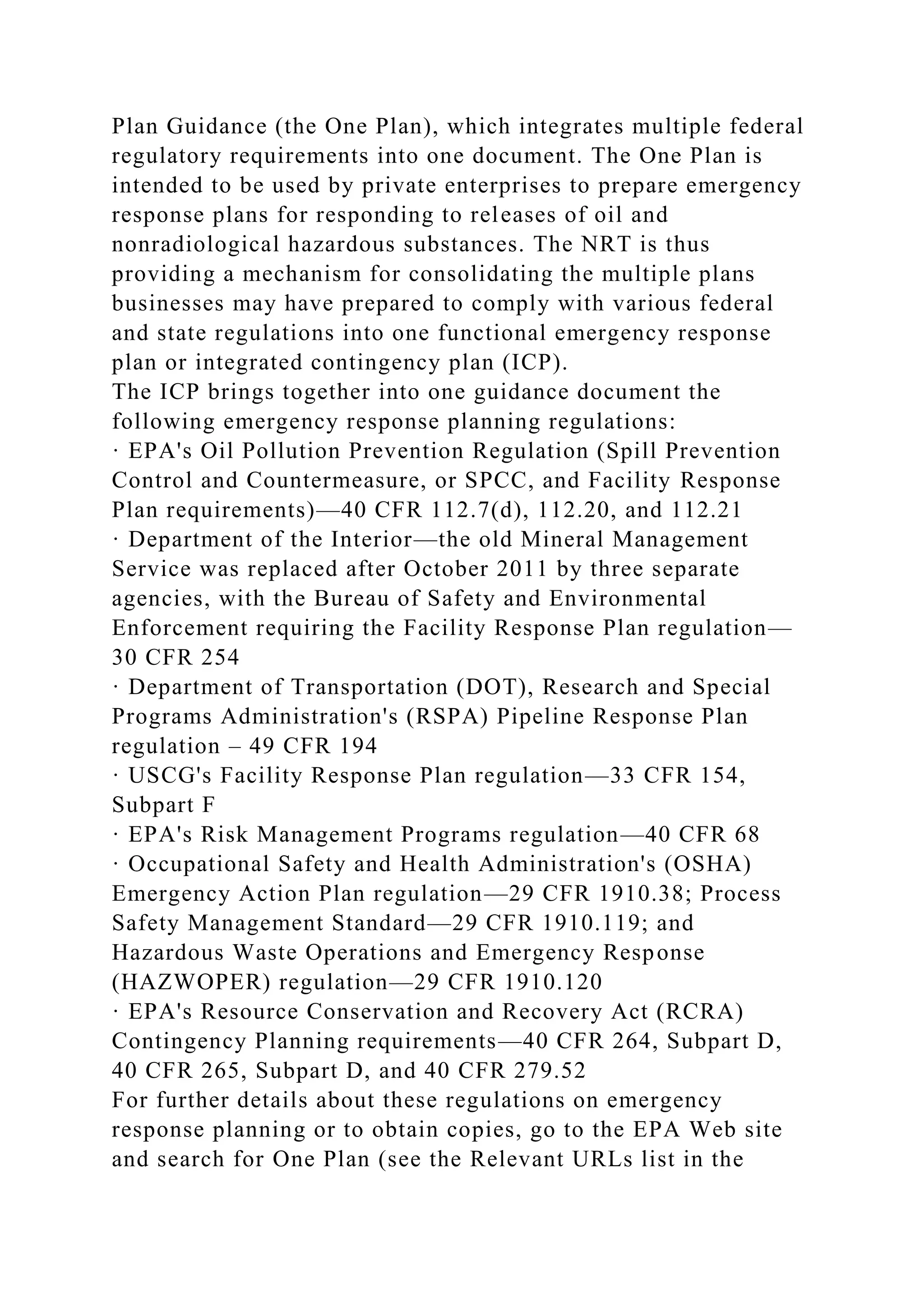 Plan Guidance (the One Plan), which integrates multiple federal
regulatory requirements into one document. The One Plan is
intended to be used by private enterprises to prepare emergency
response plans for responding to releases of oil and
nonradiological hazardous substances. The NRT is thus
providing a mechanism for consolidating the multiple plans
businesses may have prepared to comply with various federal
and state regulations into one functional emergency response
plan or integrated contingency plan (ICP).
The ICP brings together into one guidance document the
following emergency response planning regulations:
· EPA's Oil Pollution Prevention Regulation (Spill Prevention
Control and Countermeasure, or SPCC, and Facility Response
Plan requirements)—40 CFR 112.7(d), 112.20, and 112.21
· Department of the Interior—the old Mineral Management
Service was replaced after October 2011 by three separate
agencies, with the Bureau of Safety and Environmental
Enforcement requiring the Facility Response Plan regulation—
30 CFR 254
· Department of Transportation (DOT), Research and Special
Programs Administration's (RSPA) Pipeline Response Plan
regulation – 49 CFR 194
· USCG's Facility Response Plan regulation—33 CFR 154,
Subpart F
· EPA's Risk Management Programs regulation—40 CFR 68
· Occupational Safety and Health Administration's (OSHA)
Emergency Action Plan regulation—29 CFR 1910.38; Process
Safety Management Standard—29 CFR 1910.119; and
Hazardous Waste Operations and Emergency Response
(HAZWOPER) regulation—29 CFR 1910.120
· EPA's Resource Conservation and Recovery Act (RCRA)
Contingency Planning requirements—40 CFR 264, Subpart D,
40 CFR 265, Subpart D, and 40 CFR 279.52
For further details about these regulations on emergency
response planning or to obtain copies, go to the EPA Web site
and search for One Plan (see the Relevant URLs list in the
 