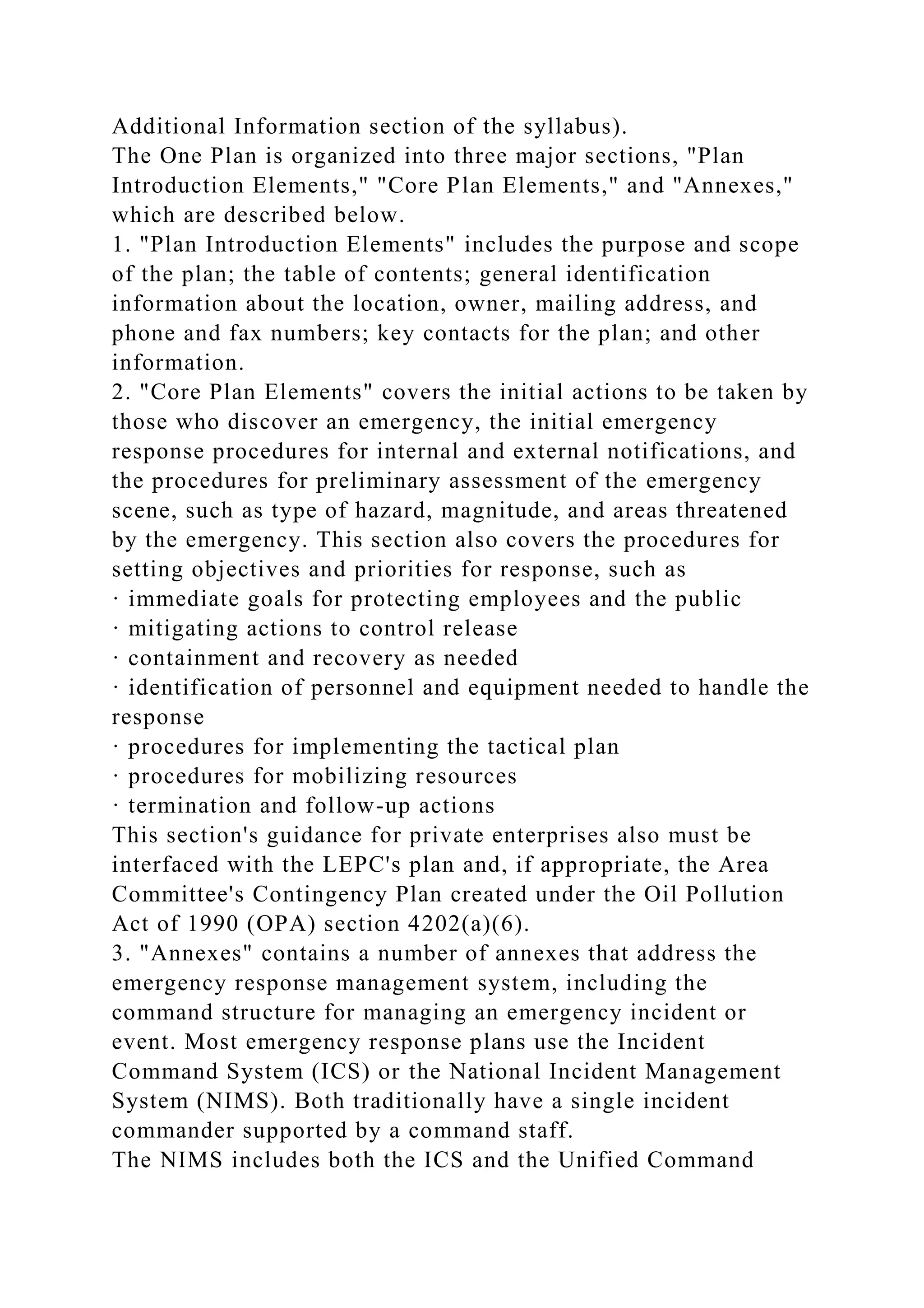 Additional Information section of the syllabus).
The One Plan is organized into three major sections, "Plan
Introduction Elements," "Core Plan Elements," and "Annexes,"
which are described below.
1. "Plan Introduction Elements" includes the purpose and scope
of the plan; the table of contents; general identification
information about the location, owner, mailing address, and
phone and fax numbers; key contacts for the plan; and other
information.
2. "Core Plan Elements" covers the initial actions to be taken by
those who discover an emergency, the initial emergency
response procedures for internal and external notifications, and
the procedures for preliminary assessment of the emergency
scene, such as type of hazard, magnitude, and areas threatened
by the emergency. This section also covers the procedures for
setting objectives and priorities for response, such as
· immediate goals for protecting employees and the public
· mitigating actions to control release
· containment and recovery as needed
· identification of personnel and equipment needed to handle the
response
· procedures for implementing the tactical plan
· procedures for mobilizing resources
· termination and follow-up actions
This section's guidance for private enterprises also must be
interfaced with the LEPC's plan and, if appropriate, the Area
Committee's Contingency Plan created under the Oil Pollution
Act of 1990 (OPA) section 4202(a)(6).
3. "Annexes" contains a number of annexes that address the
emergency response management system, including the
command structure for managing an emergency incident or
event. Most emergency response plans use the Incident
Command System (ICS) or the National Incident Management
System (NIMS). Both traditionally have a single incident
commander supported by a command staff.
The NIMS includes both the ICS and the Unified Command
 
