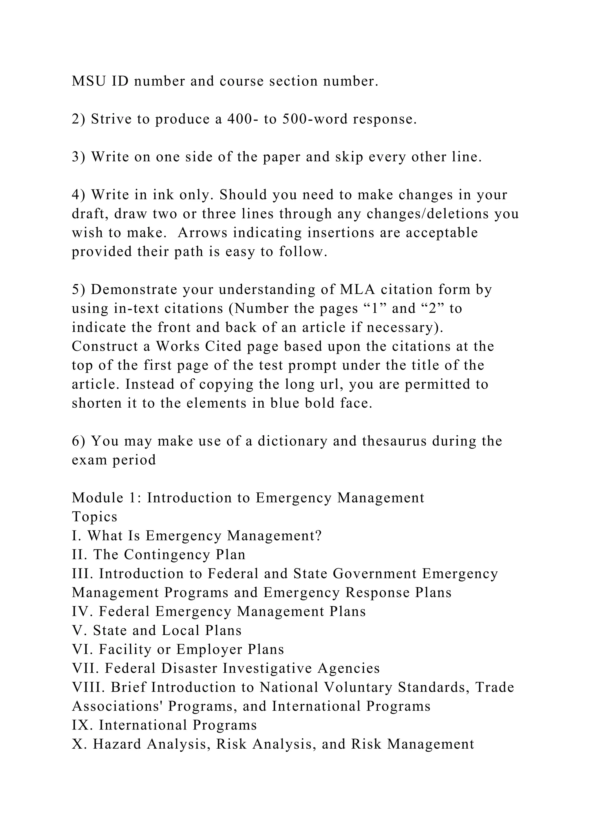MSU ID number and course section number.
2) Strive to produce a 400- to 500-word response.
3) Write on one side of the paper and skip every other line.
4) Write in ink only. Should you need to make changes in your
draft, draw two or three lines through any changes/deletions you
wish to make. Arrows indicating insertions are acceptable
provided their path is easy to follow.
5) Demonstrate your understanding of MLA citation form by
using in-text citations (Number the pages “1” and “2” to
indicate the front and back of an article if necessary).
Construct a Works Cited page based upon the citations at the
top of the first page of the test prompt under the title of the
article. Instead of copying the long url, you are permitted to
shorten it to the elements in blue bold face.
6) You may make use of a dictionary and thesaurus during the
exam period
Module 1: Introduction to Emergency Management
Topics
I. What Is Emergency Management?
II. The Contingency Plan
III. Introduction to Federal and State Government Emergency
Management Programs and Emergency Response Plans
IV. Federal Emergency Management Plans
V. State and Local Plans
VI. Facility or Employer Plans
VII. Federal Disaster Investigative Agencies
VIII. Brief Introduction to National Voluntary Standards, Trade
Associations' Programs, and International Programs
IX. International Programs
X. Hazard Analysis, Risk Analysis, and Risk Management
 