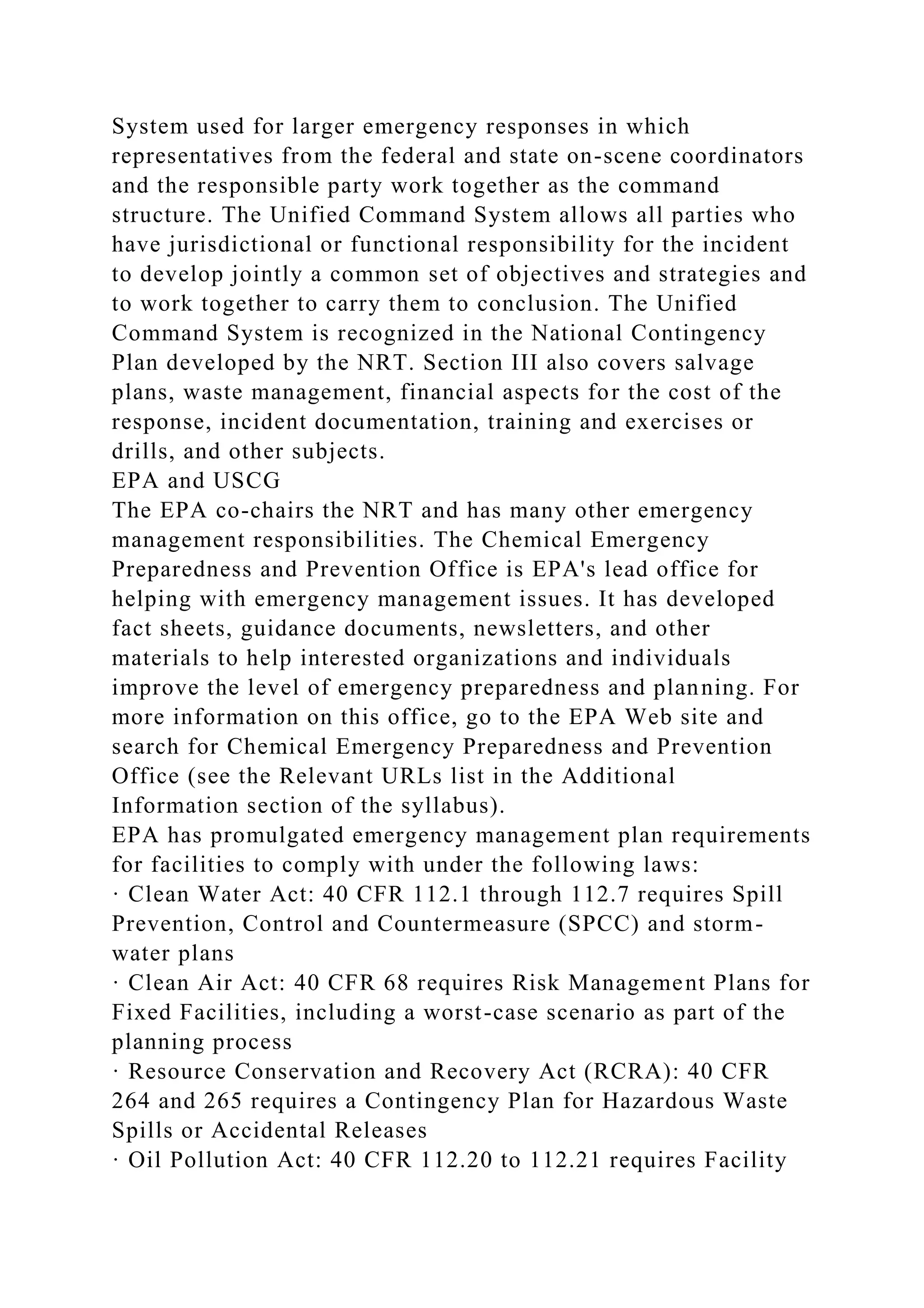 System used for larger emergency responses in which
representatives from the federal and state on-scene coordinators
and the responsible party work together as the command
structure. The Unified Command System allows all parties who
have jurisdictional or functional responsibility for the incident
to develop jointly a common set of objectives and strategies and
to work together to carry them to conclusion. The Unified
Command System is recognized in the National Contingency
Plan developed by the NRT. Section III also covers salvage
plans, waste management, financial aspects for the cost of the
response, incident documentation, training and exercises or
drills, and other subjects.
EPA and USCG
The EPA co-chairs the NRT and has many other emergency
management responsibilities. The Chemical Emergency
Preparedness and Prevention Office is EPA's lead office for
helping with emergency management issues. It has developed
fact sheets, guidance documents, newsletters, and other
materials to help interested organizations and individuals
improve the level of emergency preparedness and planning. For
more information on this office, go to the EPA Web site and
search for Chemical Emergency Preparedness and Prevention
Office (see the Relevant URLs list in the Additional
Information section of the syllabus).
EPA has promulgated emergency management plan requirements
for facilities to comply with under the following laws:
· Clean Water Act: 40 CFR 112.1 through 112.7 requires Spill
Prevention, Control and Countermeasure (SPCC) and storm-
water plans
· Clean Air Act: 40 CFR 68 requires Risk Management Plans for
Fixed Facilities, including a worst-case scenario as part of the
planning process
· Resource Conservation and Recovery Act (RCRA): 40 CFR
264 and 265 requires a Contingency Plan for Hazardous Waste
Spills or Accidental Releases
· Oil Pollution Act: 40 CFR 112.20 to 112.21 requires Facility
 