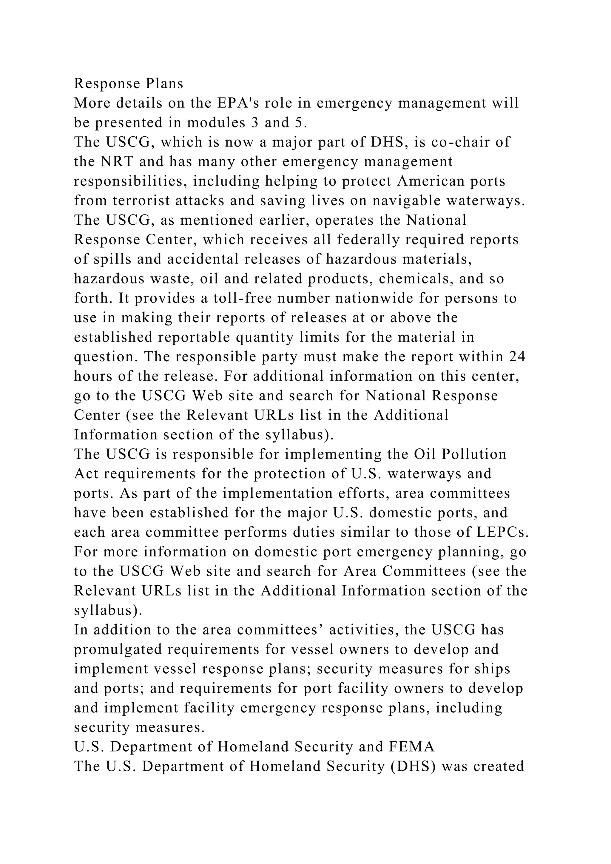 Response Plans
More details on the EPA's role in emergency management will
be presented in modules 3 and 5.
The USCG, which is now a major part of DHS, is co-chair of
the NRT and has many other emergency management
responsibilities, including helping to protect American ports
from terrorist attacks and saving lives on navigable waterways.
The USCG, as mentioned earlier, operates the National
Response Center, which receives all federally required reports
of spills and accidental releases of hazardous materials,
hazardous waste, oil and related products, chemicals, and so
forth. It provides a toll-free number nationwide for persons to
use in making their reports of releases at or above the
established reportable quantity limits for the material in
question. The responsible party must make the report within 24
hours of the release. For additional information on this center,
go to the USCG Web site and search for National Response
Center (see the Relevant URLs list in the Additional
Information section of the syllabus).
The USCG is responsible for implementing the Oil Pollution
Act requirements for the protection of U.S. waterways and
ports. As part of the implementation efforts, area committees
have been established for the major U.S. domestic ports, and
each area committee performs duties similar to those of LEPCs.
For more information on domestic port emergency planning, go
to the USCG Web site and search for Area Committees (see the
Relevant URLs list in the Additional Information section of the
syllabus).
In addition to the area committees’ activities, the USCG has
promulgated requirements for vessel owners to develop and
implement vessel response plans; security measures for ships
and ports; and requirements for port facility owners to develop
and implement facility emergency response plans, including
security measures.
U.S. Department of Homeland Security and FEMA
The U.S. Department of Homeland Security (DHS) was created
 