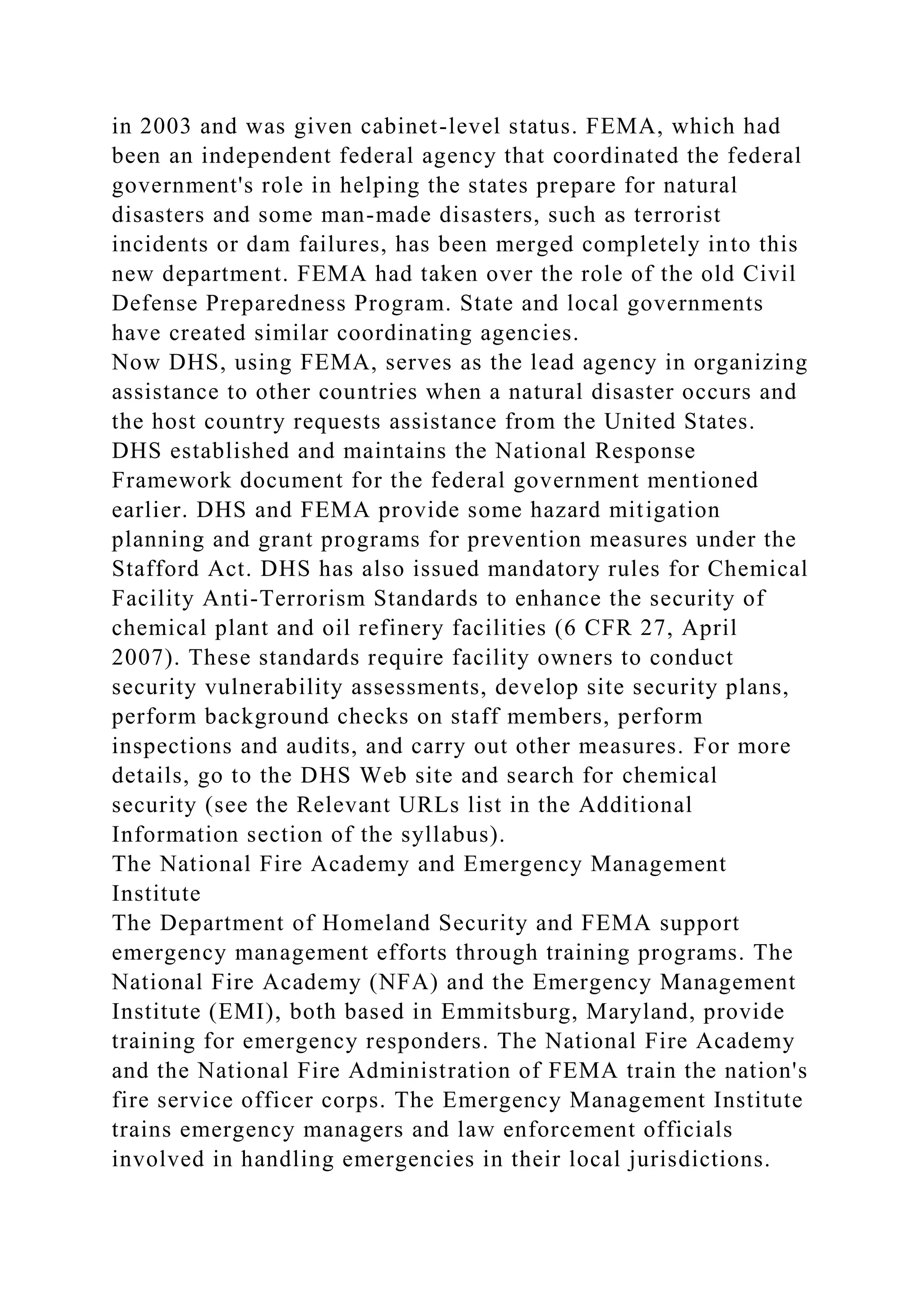 in 2003 and was given cabinet-level status. FEMA, which had
been an independent federal agency that coordinated the federal
government's role in helping the states prepare for natural
disasters and some man-made disasters, such as terrorist
incidents or dam failures, has been merged completely into this
new department. FEMA had taken over the role of the old Civil
Defense Preparedness Program. State and local governments
have created similar coordinating agencies.
Now DHS, using FEMA, serves as the lead agency in organizing
assistance to other countries when a natural disaster occurs and
the host country requests assistance from the United States.
DHS established and maintains the National Response
Framework document for the federal government mentioned
earlier. DHS and FEMA provide some hazard mitigation
planning and grant programs for prevention measures under the
Stafford Act. DHS has also issued mandatory rules for Chemical
Facility Anti-Terrorism Standards to enhance the security of
chemical plant and oil refinery facilities (6 CFR 27, April
2007). These standards require facility owners to conduct
security vulnerability assessments, develop site security plans,
perform background checks on staff members, perform
inspections and audits, and carry out other measures. For more
details, go to the DHS Web site and search for chemical
security (see the Relevant URLs list in the Additional
Information section of the syllabus).
The National Fire Academy and Emergency Management
Institute
The Department of Homeland Security and FEMA support
emergency management efforts through training programs. The
National Fire Academy (NFA) and the Emergency Management
Institute (EMI), both based in Emmitsburg, Maryland, provide
training for emergency responders. The National Fire Academy
and the National Fire Administration of FEMA train the nation's
fire service officer corps. The Emergency Management Institute
trains emergency managers and law enforcement officials
involved in handling emergencies in their local jurisdictions.
 