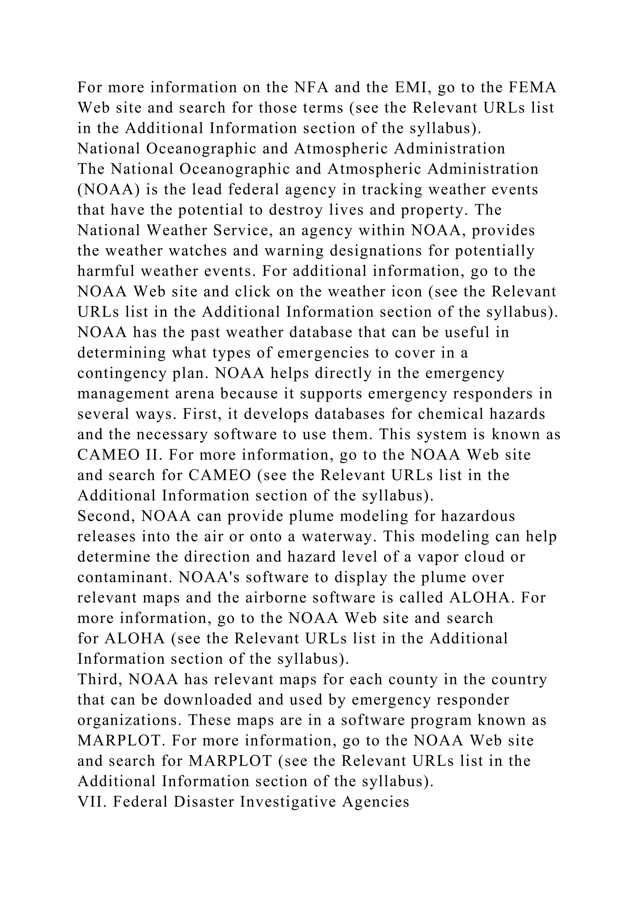 For more information on the NFA and the EMI, go to the FEMA
Web site and search for those terms (see the Relevant URLs list
in the Additional Information section of the syllabus).
National Oceanographic and Atmospheric Administration
The National Oceanographic and Atmospheric Administration
(NOAA) is the lead federal agency in tracking weather events
that have the potential to destroy lives and property. The
National Weather Service, an agency within NOAA, provides
the weather watches and warning designations for potentially
harmful weather events. For additional information, go to the
NOAA Web site and click on the weather icon (see the Relevant
URLs list in the Additional Information section of the syllabus).
NOAA has the past weather database that can be useful in
determining what types of emergencies to cover in a
contingency plan. NOAA helps directly in the emergency
management arena because it supports emergency responders in
several ways. First, it develops databases for chemical hazards
and the necessary software to use them. This system is known as
CAMEO II. For more information, go to the NOAA Web site
and search for CAMEO (see the Relevant URLs list in the
Additional Information section of the syllabus).
Second, NOAA can provide plume modeling for hazardous
releases into the air or onto a waterway. This modeling can help
determine the direction and hazard level of a vapor cloud or
contaminant. NOAA's software to display the plume over
relevant maps and the airborne software is called ALOHA. For
more information, go to the NOAA Web site and search
for ALOHA (see the Relevant URLs list in the Additional
Information section of the syllabus).
Third, NOAA has relevant maps for each county in the country
that can be downloaded and used by emergency responder
organizations. These maps are in a software program known as
MARPLOT. For more information, go to the NOAA Web site
and search for MARPLOT (see the Relevant URLs list in the
Additional Information section of the syllabus).
VII. Federal Disaster Investigative Agencies
 