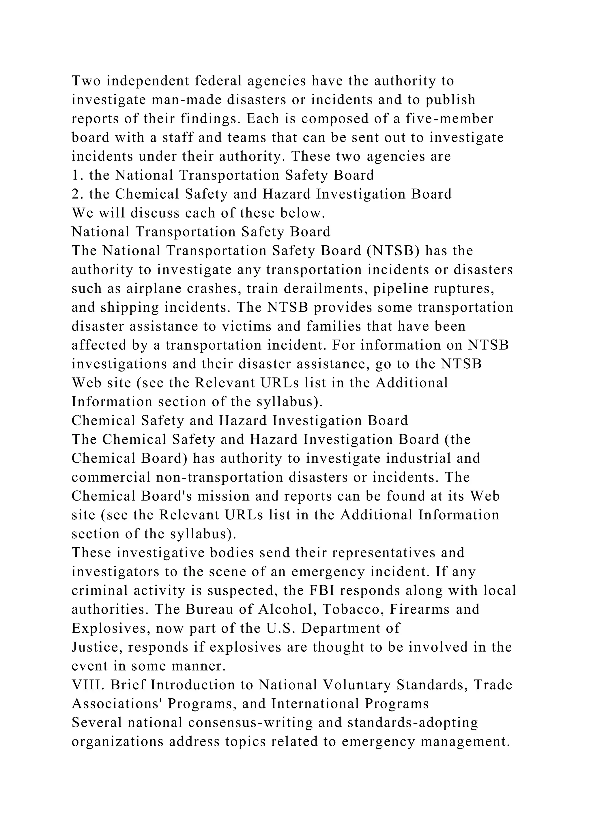Two independent federal agencies have the authority to
investigate man-made disasters or incidents and to publish
reports of their findings. Each is composed of a five-member
board with a staff and teams that can be sent out to investigate
incidents under their authority. These two agencies are
1. the National Transportation Safety Board
2. the Chemical Safety and Hazard Investigation Board
We will discuss each of these below.
National Transportation Safety Board
The National Transportation Safety Board (NTSB) has the
authority to investigate any transportation incidents or disasters
such as airplane crashes, train derailments, pipeline ruptures,
and shipping incidents. The NTSB provides some transportation
disaster assistance to victims and families that have been
affected by a transportation incident. For information on NTSB
investigations and their disaster assistance, go to the NTSB
Web site (see the Relevant URLs list in the Additional
Information section of the syllabus).
Chemical Safety and Hazard Investigation Board
The Chemical Safety and Hazard Investigation Board (the
Chemical Board) has authority to investigate industrial and
commercial non-transportation disasters or incidents. The
Chemical Board's mission and reports can be found at its Web
site (see the Relevant URLs list in the Additional Information
section of the syllabus).
These investigative bodies send their representatives and
investigators to the scene of an emergency incident. If any
criminal activity is suspected, the FBI responds along with local
authorities. The Bureau of Alcohol, Tobacco, Firearms and
Explosives, now part of the U.S. Department of
Justice, responds if explosives are thought to be involved in the
event in some manner.
VIII. Brief Introduction to National Voluntary Standards, Trade
Associations' Programs, and International Programs
Several national consensus-writing and standards-adopting
organizations address topics related to emergency management.
 
