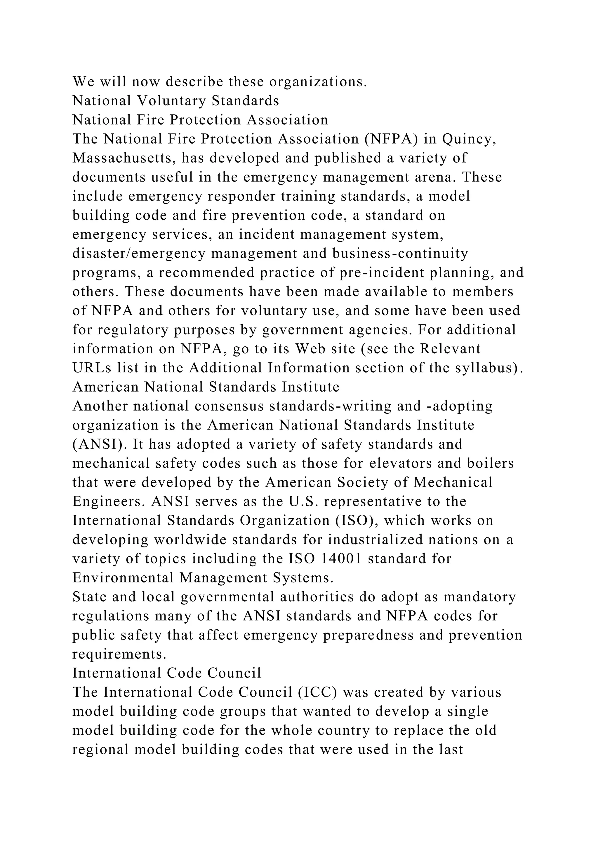 We will now describe these organizations.
National Voluntary Standards
National Fire Protection Association
The National Fire Protection Association (NFPA) in Quincy,
Massachusetts, has developed and published a variety of
documents useful in the emergency management arena. These
include emergency responder training standards, a model
building code and fire prevention code, a standard on
emergency services, an incident management system,
disaster/emergency management and business-continuity
programs, a recommended practice of pre-incident planning, and
others. These documents have been made available to members
of NFPA and others for voluntary use, and some have been used
for regulatory purposes by government agencies. For additional
information on NFPA, go to its Web site (see the Relevant
URLs list in the Additional Information section of the syllabus).
American National Standards Institute
Another national consensus standards-writing and -adopting
organization is the American National Standards Institute
(ANSI). It has adopted a variety of safety standards and
mechanical safety codes such as those for elevators and boilers
that were developed by the American Society of Mechanical
Engineers. ANSI serves as the U.S. representative to the
International Standards Organization (ISO), which works on
developing worldwide standards for industrialized nations on a
variety of topics including the ISO 14001 standard for
Environmental Management Systems.
State and local governmental authorities do adopt as mandatory
regulations many of the ANSI standards and NFPA codes for
public safety that affect emergency preparedness and prevention
requirements.
International Code Council
The International Code Council (ICC) was created by various
model building code groups that wanted to develop a single
model building code for the whole country to replace the old
regional model building codes that were used in the last
 