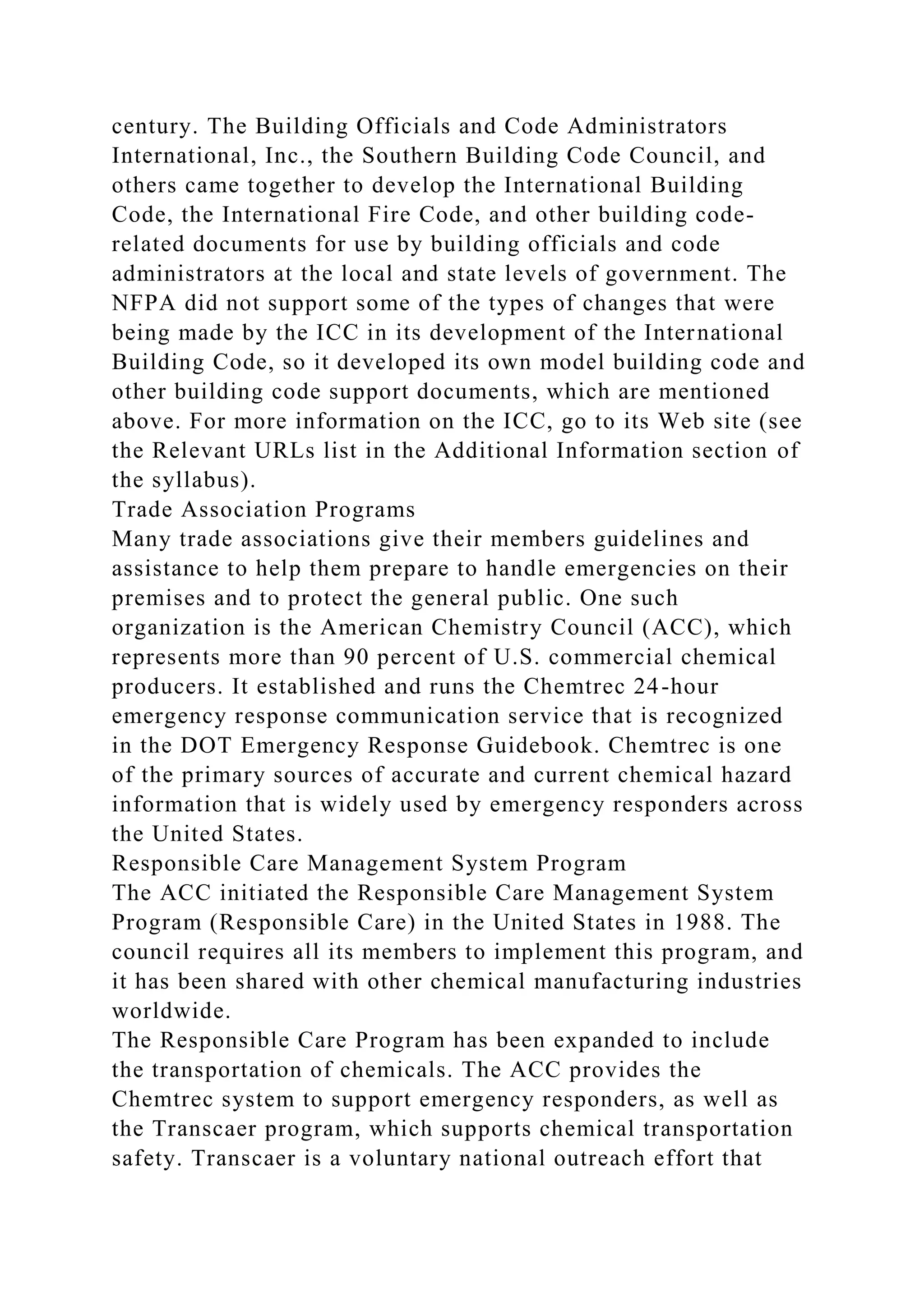 century. The Building Officials and Code Administrators
International, Inc., the Southern Building Code Council, and
others came together to develop the International Building
Code, the International Fire Code, and other building code-
related documents for use by building officials and code
administrators at the local and state levels of government. The
NFPA did not support some of the types of changes that were
being made by the ICC in its development of the International
Building Code, so it developed its own model building code and
other building code support documents, which are mentioned
above. For more information on the ICC, go to its Web site (see
the Relevant URLs list in the Additional Information section of
the syllabus).
Trade Association Programs
Many trade associations give their members guidelines and
assistance to help them prepare to handle emergencies on their
premises and to protect the general public. One such
organization is the American Chemistry Council (ACC), which
represents more than 90 percent of U.S. commercial chemical
producers. It established and runs the Chemtrec 24-hour
emergency response communication service that is recognized
in the DOT Emergency Response Guidebook. Chemtrec is one
of the primary sources of accurate and current chemical hazard
information that is widely used by emergency responders across
the United States.
Responsible Care Management System Program
The ACC initiated the Responsible Care Management System
Program (Responsible Care) in the United States in 1988. The
council requires all its members to implement this program, and
it has been shared with other chemical manufacturing industries
worldwide.
The Responsible Care Program has been expanded to include
the transportation of chemicals. The ACC provides the
Chemtrec system to support emergency responders, as well as
the Transcaer program, which supports chemical transportation
safety. Transcaer is a voluntary national outreach effort that
 