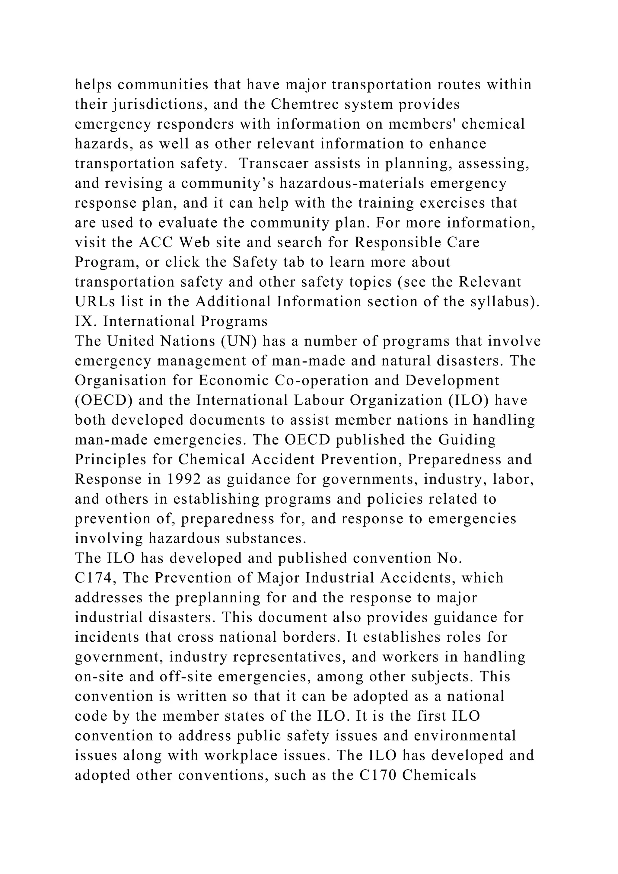 helps communities that have major transportation routes within
their jurisdictions, and the Chemtrec system provides
emergency responders with information on members' chemical
hazards, as well as other relevant information to enhance
transportation safety. Transcaer assists in planning, assessing,
and revising a community’s hazardous-materials emergency
response plan, and it can help with the training exercises that
are used to evaluate the community plan. For more information,
visit the ACC Web site and search for Responsible Care
Program, or click the Safety tab to learn more about
transportation safety and other safety topics (see the Relevant
URLs list in the Additional Information section of the syllabus).
IX. International Programs
The United Nations (UN) has a number of programs that involve
emergency management of man-made and natural disasters. The
Organisation for Economic Co-operation and Development
(OECD) and the International Labour Organization (ILO) have
both developed documents to assist member nations in handling
man-made emergencies. The OECD published the Guiding
Principles for Chemical Accident Prevention, Preparedness and
Response in 1992 as guidance for governments, industry, labor,
and others in establishing programs and policies related to
prevention of, preparedness for, and response to emergencies
involving hazardous substances.
The ILO has developed and published convention No.
C174, The Prevention of Major Industrial Accidents, which
addresses the preplanning for and the response to major
industrial disasters. This document also provides guidance for
incidents that cross national borders. It establishes roles for
government, industry representatives, and workers in handling
on-site and off-site emergencies, among other subjects. This
convention is written so that it can be adopted as a national
code by the member states of the ILO. It is the first ILO
convention to address public safety issues and environmental
issues along with workplace issues. The ILO has developed and
adopted other conventions, such as the C170 Chemicals
 
