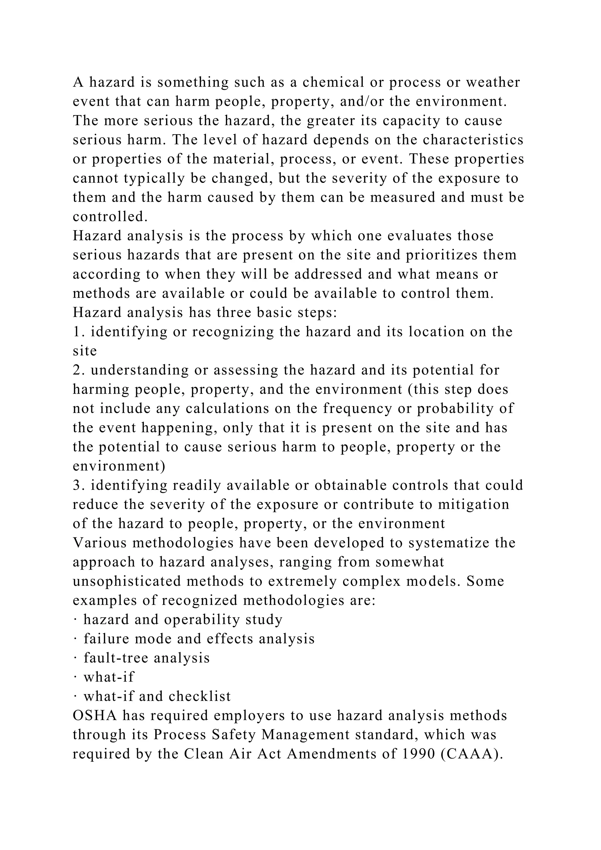 A hazard is something such as a chemical or process or weather
event that can harm people, property, and/or the environment.
The more serious the hazard, the greater its capacity to cause
serious harm. The level of hazard depends on the characteristics
or properties of the material, process, or event. These properties
cannot typically be changed, but the severity of the exposure to
them and the harm caused by them can be measured and must be
controlled.
Hazard analysis is the process by which one evaluates those
serious hazards that are present on the site and prioritizes them
according to when they will be addressed and what means or
methods are available or could be available to control them.
Hazard analysis has three basic steps:
1. identifying or recognizing the hazard and its location on the
site
2. understanding or assessing the hazard and its potential for
harming people, property, and the environment (this step does
not include any calculations on the frequency or probability of
the event happening, only that it is present on the site and has
the potential to cause serious harm to people, property or the
environment)
3. identifying readily available or obtainable controls that could
reduce the severity of the exposure or contribute to mitigation
of the hazard to people, property, or the environment
Various methodologies have been developed to systematize the
approach to hazard analyses, ranging from somewhat
unsophisticated methods to extremely complex models. Some
examples of recognized methodologies are:
· hazard and operability study
· failure mode and effects analysis
· fault-tree analysis
· what-if
· what-if and checklist
OSHA has required employers to use hazard analysis methods
through its Process Safety Management standard, which was
required by the Clean Air Act Amendments of 1990 (CAAA).
 