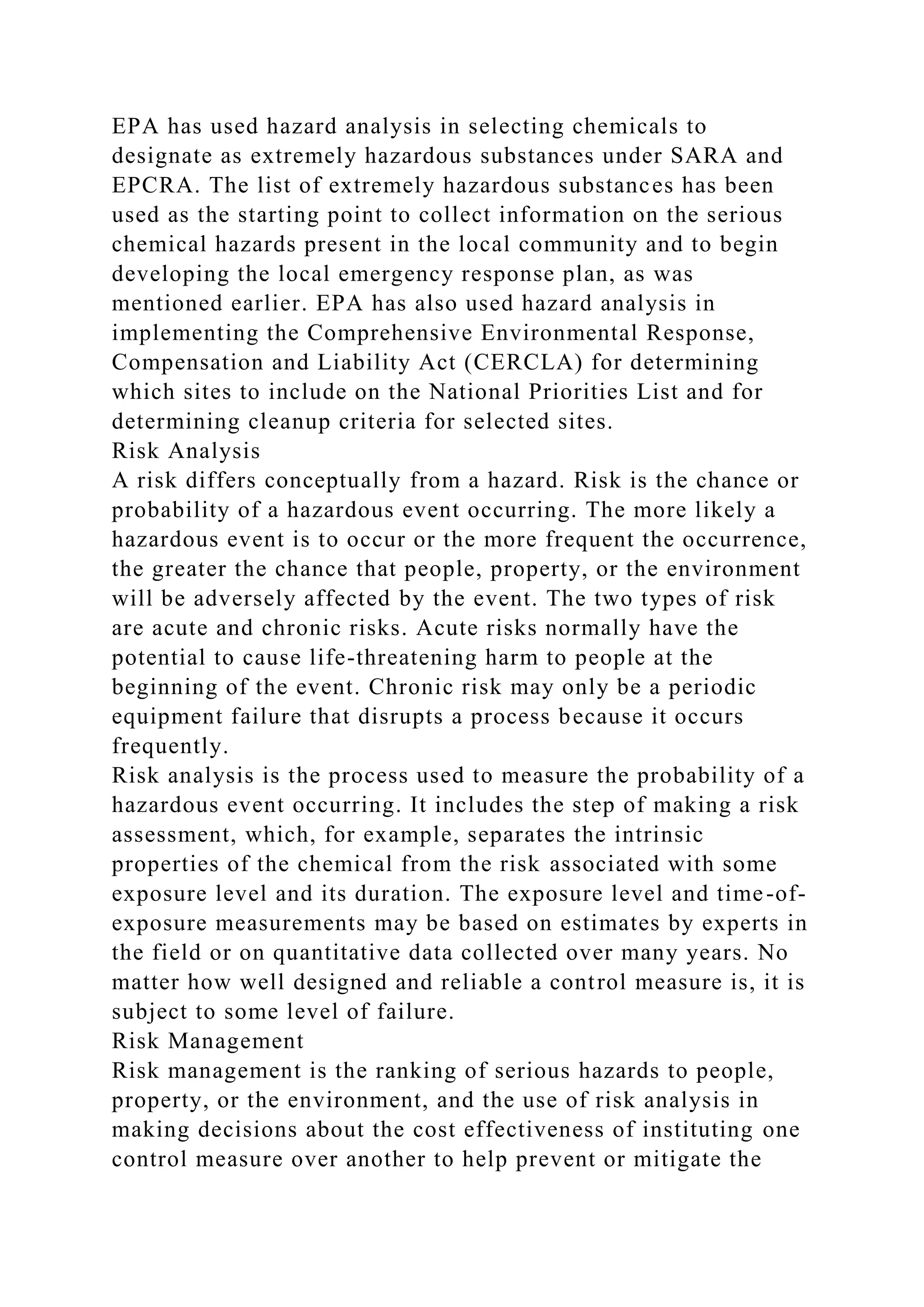 EPA has used hazard analysis in selecting chemicals to
designate as extremely hazardous substances under SARA and
EPCRA. The list of extremely hazardous substances has been
used as the starting point to collect information on the serious
chemical hazards present in the local community and to begin
developing the local emergency response plan, as was
mentioned earlier. EPA has also used hazard analysis in
implementing the Comprehensive Environmental Response,
Compensation and Liability Act (CERCLA) for determining
which sites to include on the National Priorities List and for
determining cleanup criteria for selected sites.
Risk Analysis
A risk differs conceptually from a hazard. Risk is the chance or
probability of a hazardous event occurring. The more likely a
hazardous event is to occur or the more frequent the occurrence,
the greater the chance that people, property, or the environment
will be adversely affected by the event. The two types of risk
are acute and chronic risks. Acute risks normally have the
potential to cause life-threatening harm to people at the
beginning of the event. Chronic risk may only be a periodic
equipment failure that disrupts a process because it occurs
frequently.
Risk analysis is the process used to measure the probability of a
hazardous event occurring. It includes the step of making a risk
assessment, which, for example, separates the intrinsic
properties of the chemical from the risk associated with some
exposure level and its duration. The exposure level and time-of-
exposure measurements may be based on estimates by experts in
the field or on quantitative data collected over many years. No
matter how well designed and reliable a control measure is, it is
subject to some level of failure.
Risk Management
Risk management is the ranking of serious hazards to people,
property, or the environment, and the use of risk analysis in
making decisions about the cost effectiveness of instituting one
control measure over another to help prevent or mitigate the
 
