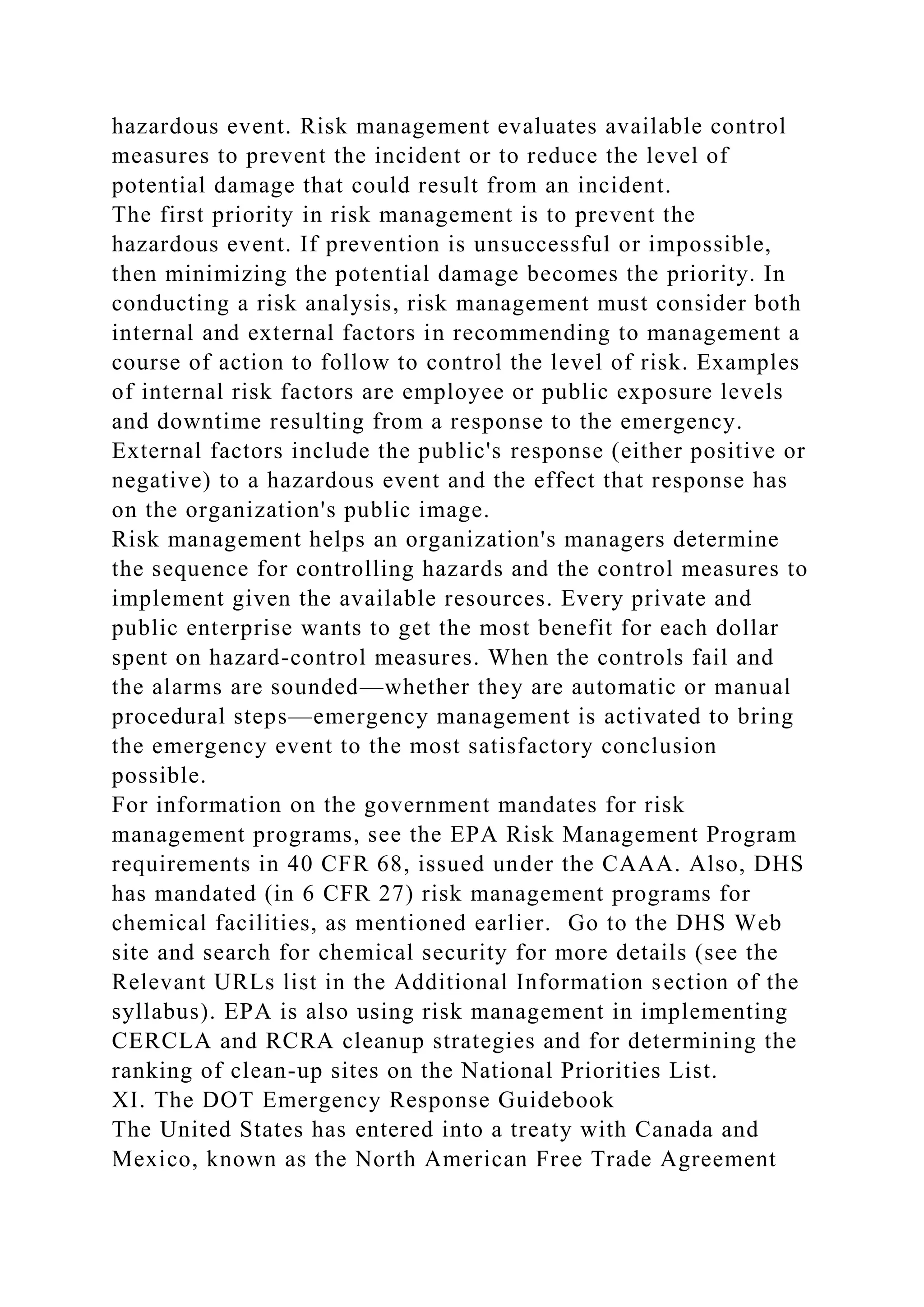 hazardous event. Risk management evaluates available control
measures to prevent the incident or to reduce the level of
potential damage that could result from an incident.
The first priority in risk management is to prevent the
hazardous event. If prevention is unsuccessful or impossible,
then minimizing the potential damage becomes the priority. In
conducting a risk analysis, risk management must consider both
internal and external factors in recommending to management a
course of action to follow to control the level of risk. Examples
of internal risk factors are employee or public exposure levels
and downtime resulting from a response to the emergency.
External factors include the public's response (either positive or
negative) to a hazardous event and the effect that response has
on the organization's public image.
Risk management helps an organization's managers determine
the sequence for controlling hazards and the control measures to
implement given the available resources. Every private and
public enterprise wants to get the most benefit for each dollar
spent on hazard-control measures. When the controls fail and
the alarms are sounded—whether they are automatic or manual
procedural steps—emergency management is activated to bring
the emergency event to the most satisfactory conclusion
possible.
For information on the government mandates for risk
management programs, see the EPA Risk Management Program
requirements in 40 CFR 68, issued under the CAAA. Also, DHS
has mandated (in 6 CFR 27) risk management programs for
chemical facilities, as mentioned earlier. Go to the DHS Web
site and search for chemical security for more details (see the
Relevant URLs list in the Additional Information section of the
syllabus). EPA is also using risk management in implementing
CERCLA and RCRA cleanup strategies and for determining the
ranking of clean-up sites on the National Priorities List.
XI. The DOT Emergency Response Guidebook
The United States has entered into a treaty with Canada and
Mexico, known as the North American Free Trade Agreement
 