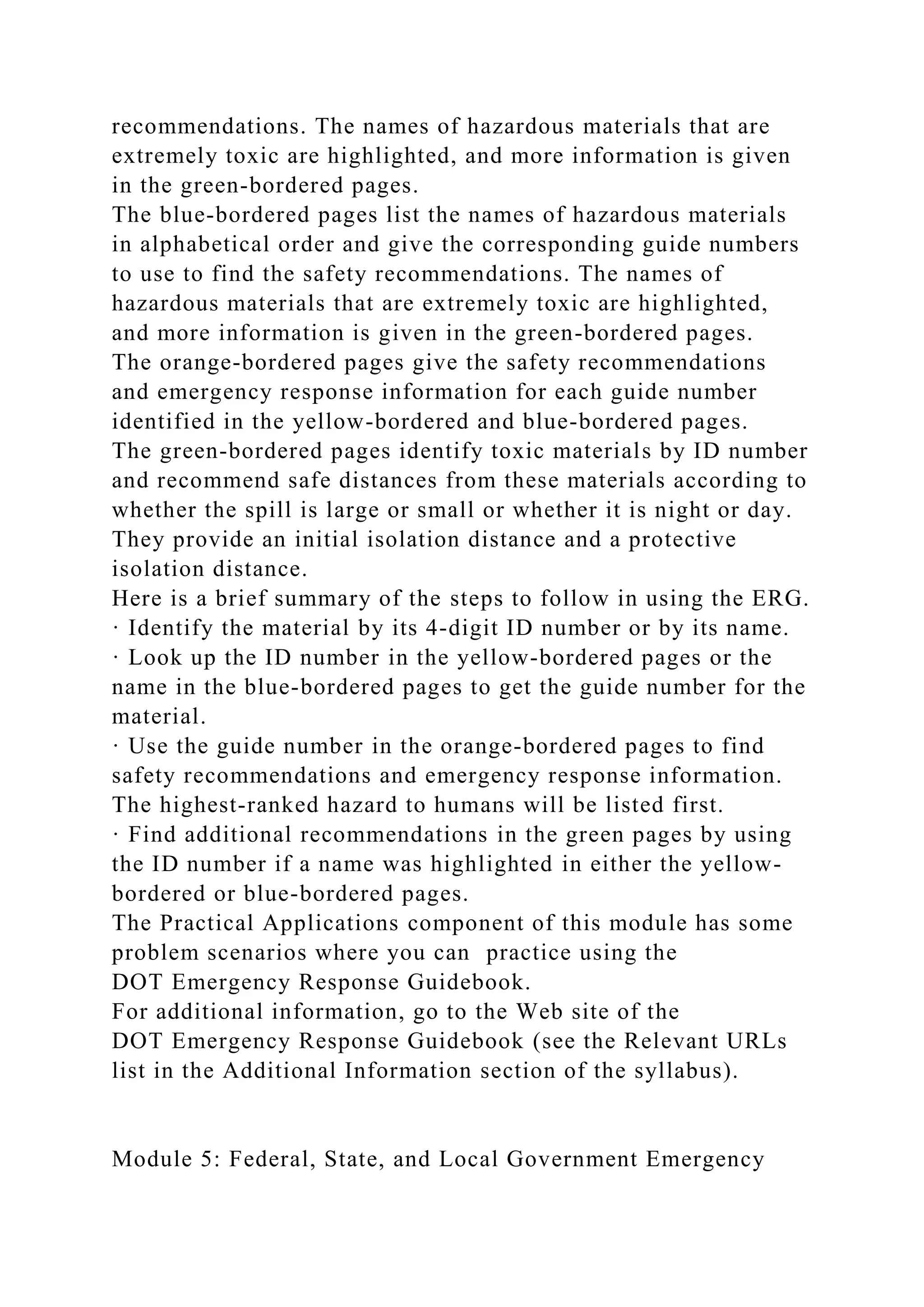 recommendations. The names of hazardous materials that are
extremely toxic are highlighted, and more information is given
in the green-bordered pages.
The blue-bordered pages list the names of hazardous materials
in alphabetical order and give the corresponding guide numbers
to use to find the safety recommendations. The names of
hazardous materials that are extremely toxic are highlighted,
and more information is given in the green-bordered pages.
The orange-bordered pages give the safety recommendations
and emergency response information for each guide number
identified in the yellow-bordered and blue-bordered pages.
The green-bordered pages identify toxic materials by ID number
and recommend safe distances from these materials according to
whether the spill is large or small or whether it is night or day.
They provide an initial isolation distance and a protective
isolation distance.
Here is a brief summary of the steps to follow in using the ERG.
· Identify the material by its 4-digit ID number or by its name.
· Look up the ID number in the yellow-bordered pages or the
name in the blue-bordered pages to get the guide number for the
material.
· Use the guide number in the orange-bordered pages to find
safety recommendations and emergency response information.
The highest-ranked hazard to humans will be listed first.
· Find additional recommendations in the green pages by using
the ID number if a name was highlighted in either the yellow-
bordered or blue-bordered pages.
The Practical Applications component of this module has some
problem scenarios where you can practice using the
DOT Emergency Response Guidebook.
For additional information, go to the Web site of the
DOT Emergency Response Guidebook (see the Relevant URLs
list in the Additional Information section of the syllabus).
Module 5: Federal, State, and Local Government Emergency
 
