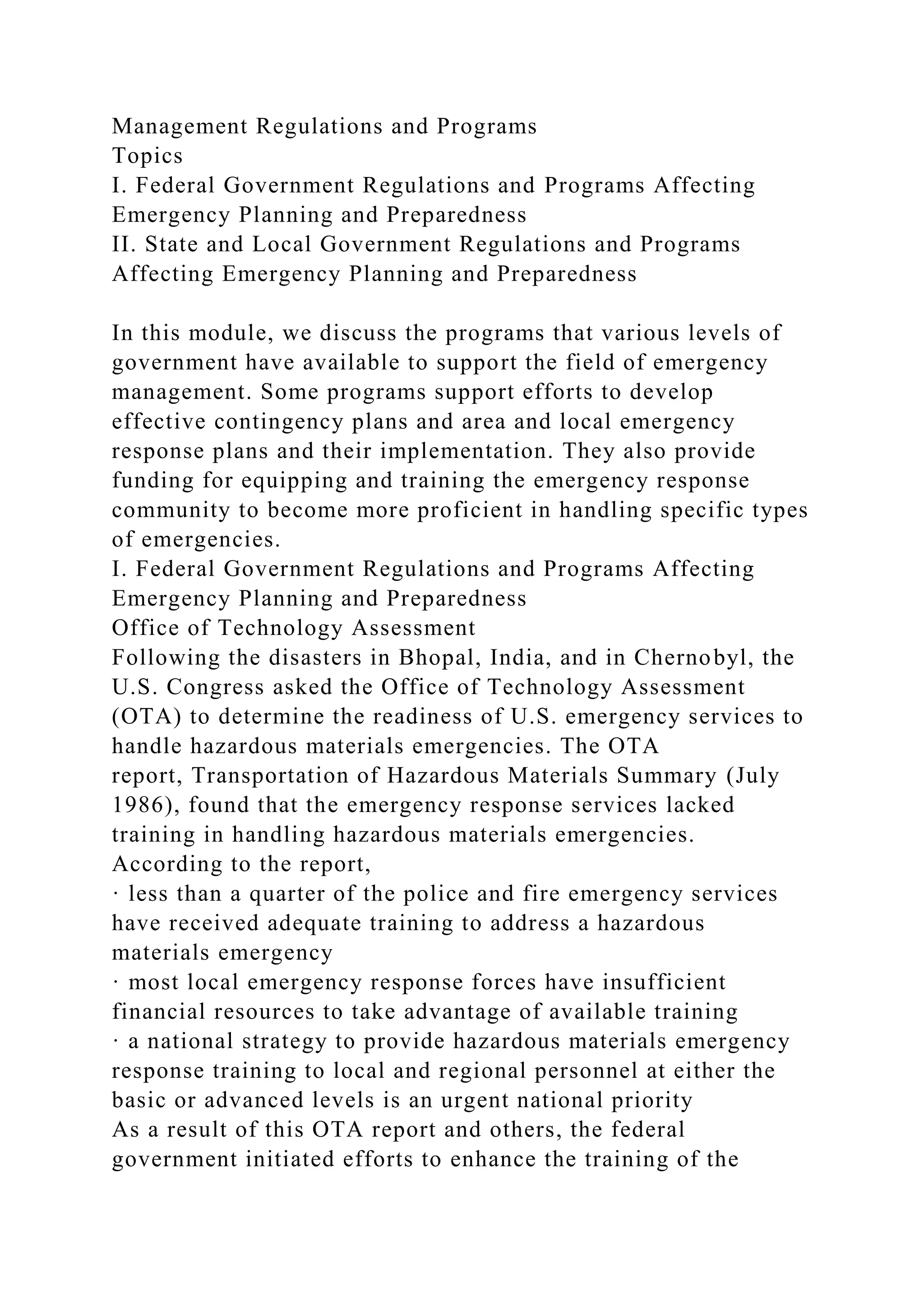 Management Regulations and Programs
Topics
I. Federal Government Regulations and Programs Affecting
Emergency Planning and Preparedness
II. State and Local Government Regulations and Programs
Affecting Emergency Planning and Preparedness
In this module, we discuss the programs that various levels of
government have available to support the field of emergency
management. Some programs support efforts to develop
effective contingency plans and area and local emergency
response plans and their implementation. They also provide
funding for equipping and training the emergency response
community to become more proficient in handling specific types
of emergencies.
I. Federal Government Regulations and Programs Affecting
Emergency Planning and Preparedness
Office of Technology Assessment
Following the disasters in Bhopal, India, and in Chernobyl, the
U.S. Congress asked the Office of Technology Assessment
(OTA) to determine the readiness of U.S. emergency services to
handle hazardous materials emergencies. The OTA
report, Transportation of Hazardous Materials Summary (July
1986), found that the emergency response services lacked
training in handling hazardous materials emergencies.
According to the report,
· less than a quarter of the police and fire emergency services
have received adequate training to address a hazardous
materials emergency
· most local emergency response forces have insufficient
financial resources to take advantage of available training
· a national strategy to provide hazardous materials emergency
response training to local and regional personnel at either the
basic or advanced levels is an urgent national priority
As a result of this OTA report and others, the federal
government initiated efforts to enhance the training of the
 