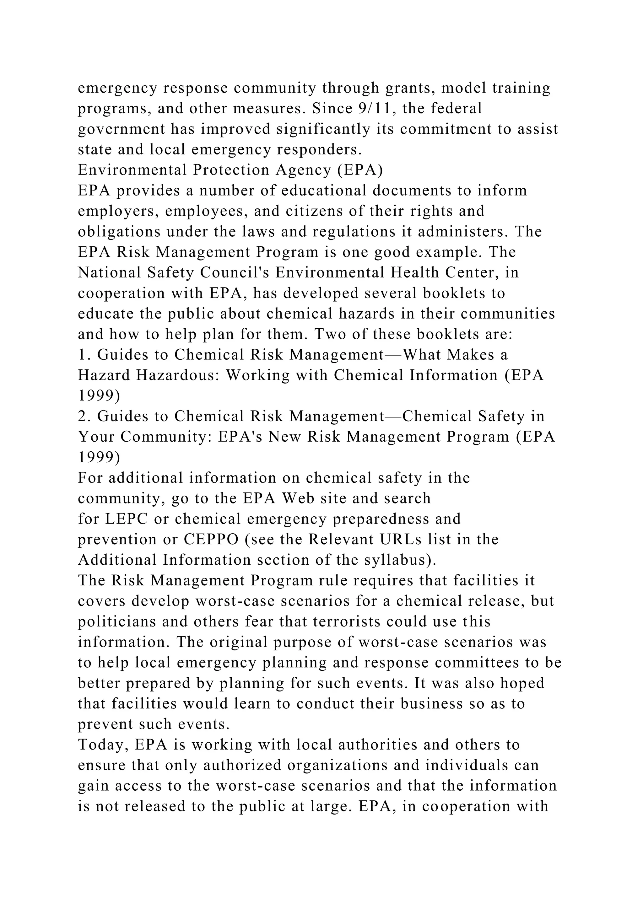 emergency response community through grants, model training
programs, and other measures. Since 9/11, the federal
government has improved significantly its commitment to assist
state and local emergency responders.
Environmental Protection Agency (EPA)
EPA provides a number of educational documents to inform
employers, employees, and citizens of their rights and
obligations under the laws and regulations it administers. The
EPA Risk Management Program is one good example. The
National Safety Council's Environmental Health Center, in
cooperation with EPA, has developed several booklets to
educate the public about chemical hazards in their communities
and how to help plan for them. Two of these booklets are:
1. Guides to Chemical Risk Management—What Makes a
Hazard Hazardous: Working with Chemical Information (EPA
1999)
2. Guides to Chemical Risk Management—Chemical Safety in
Your Community: EPA's New Risk Management Program (EPA
1999)
For additional information on chemical safety in the
community, go to the EPA Web site and search
for LEPC or chemical emergency preparedness and
prevention or CEPPO (see the Relevant URLs list in the
Additional Information section of the syllabus).
The Risk Management Program rule requires that facilities it
covers develop worst-case scenarios for a chemical release, but
politicians and others fear that terrorists could use this
information. The original purpose of worst-case scenarios was
to help local emergency planning and response committees to be
better prepared by planning for such events. It was also hoped
that facilities would learn to conduct their business so as to
prevent such events.
Today, EPA is working with local authorities and others to
ensure that only authorized organizations and individuals can
gain access to the worst-case scenarios and that the information
is not released to the public at large. EPA, in cooperation with
 