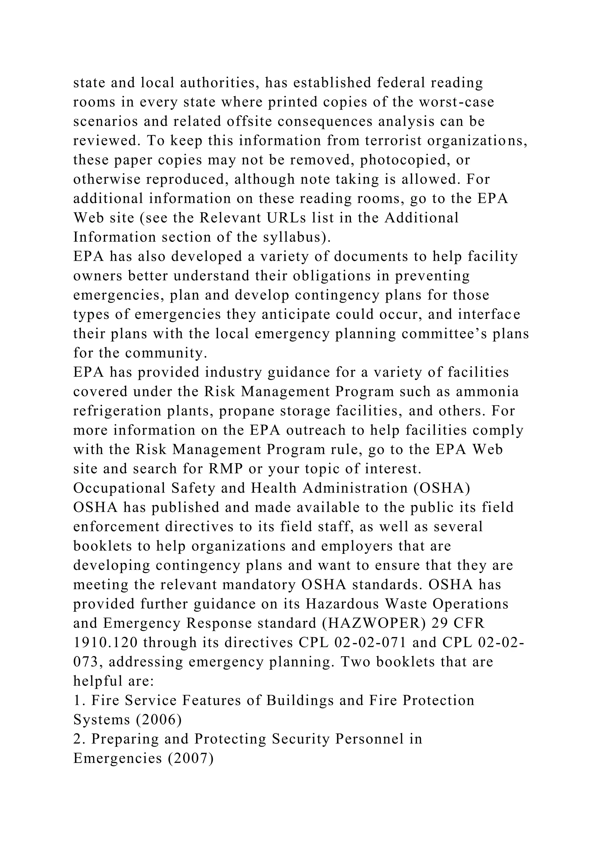 state and local authorities, has established federal reading
rooms in every state where printed copies of the worst-case
scenarios and related offsite consequences analysis can be
reviewed. To keep this information from terrorist organizations,
these paper copies may not be removed, photocopied, or
otherwise reproduced, although note taking is allowed. For
additional information on these reading rooms, go to the EPA
Web site (see the Relevant URLs list in the Additional
Information section of the syllabus).
EPA has also developed a variety of documents to help facility
owners better understand their obligations in preventing
emergencies, plan and develop contingency plans for those
types of emergencies they anticipate could occur, and interface
their plans with the local emergency planning committee’s plans
for the community.
EPA has provided industry guidance for a variety of facilities
covered under the Risk Management Program such as ammonia
refrigeration plants, propane storage facilities, and others. For
more information on the EPA outreach to help facilities comply
with the Risk Management Program rule, go to the EPA Web
site and search for RMP or your topic of interest.
Occupational Safety and Health Administration (OSHA)
OSHA has published and made available to the public its field
enforcement directives to its field staff, as well as several
booklets to help organizations and employers that are
developing contingency plans and want to ensure that they are
meeting the relevant mandatory OSHA standards. OSHA has
provided further guidance on its Hazardous Waste Operations
and Emergency Response standard (HAZWOPER) 29 CFR
1910.120 through its directives CPL 02-02-071 and CPL 02-02-
073, addressing emergency planning. Two booklets that are
helpful are:
1. Fire Service Features of Buildings and Fire Protection
Systems (2006)
2. Preparing and Protecting Security Personnel in
Emergencies (2007)
 