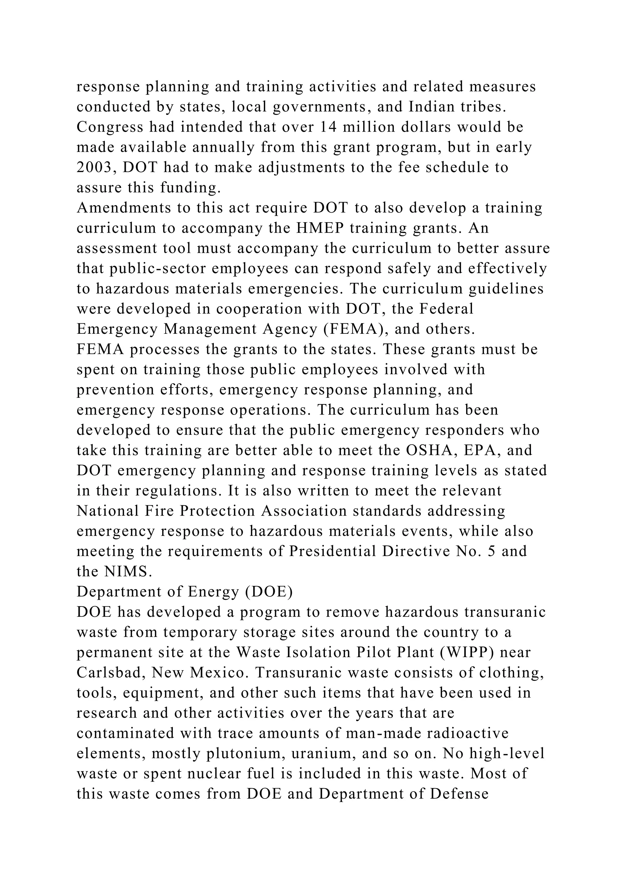 response planning and training activities and related measures
conducted by states, local governments, and Indian tribes.
Congress had intended that over 14 million dollars would be
made available annually from this grant program, but in early
2003, DOT had to make adjustments to the fee schedule to
assure this funding.
Amendments to this act require DOT to also develop a training
curriculum to accompany the HMEP training grants. An
assessment tool must accompany the curriculum to better assure
that public-sector employees can respond safely and effectively
to hazardous materials emergencies. The curriculum guidelines
were developed in cooperation with DOT, the Federal
Emergency Management Agency (FEMA), and others.
FEMA processes the grants to the states. These grants must be
spent on training those public employees involved with
prevention efforts, emergency response planning, and
emergency response operations. The curriculum has been
developed to ensure that the public emergency responders who
take this training are better able to meet the OSHA, EPA, and
DOT emergency planning and response training levels as stated
in their regulations. It is also written to meet the relevant
National Fire Protection Association standards addressing
emergency response to hazardous materials events, while also
meeting the requirements of Presidential Directive No. 5 and
the NIMS.
Department of Energy (DOE)
DOE has developed a program to remove hazardous transuranic
waste from temporary storage sites around the country to a
permanent site at the Waste Isolation Pilot Plant (WIPP) near
Carlsbad, New Mexico. Transuranic waste consists of clothing,
tools, equipment, and other such items that have been used in
research and other activities over the years that are
contaminated with trace amounts of man-made radioactive
elements, mostly plutonium, uranium, and so on. No high-level
waste or spent nuclear fuel is included in this waste. Most of
this waste comes from DOE and Department of Defense
 