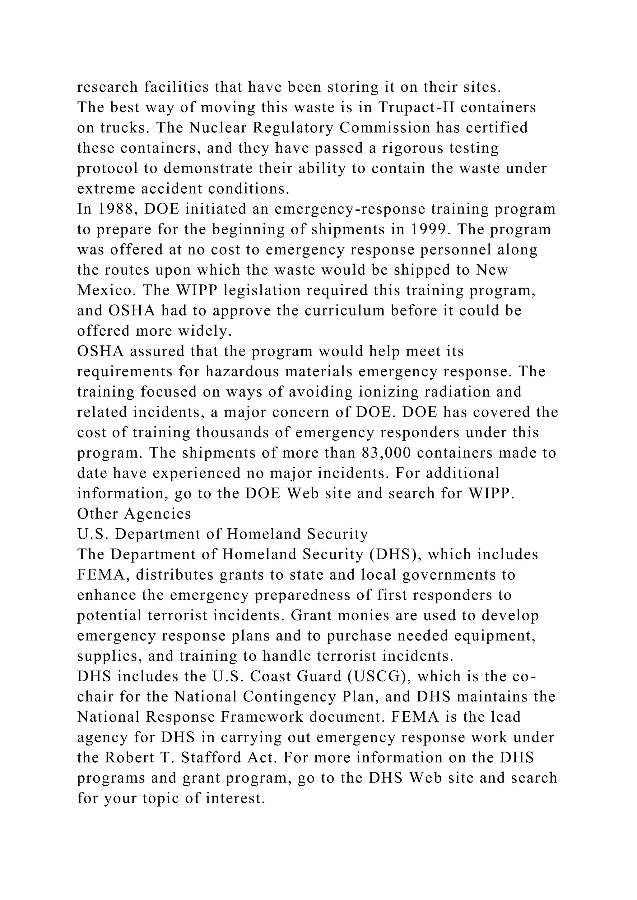 research facilities that have been storing it on their sites.
The best way of moving this waste is in Trupact-II containers
on trucks. The Nuclear Regulatory Commission has certified
these containers, and they have passed a rigorous testing
protocol to demonstrate their ability to contain the waste under
extreme accident conditions.
In 1988, DOE initiated an emergency-response training program
to prepare for the beginning of shipments in 1999. The program
was offered at no cost to emergency response personnel along
the routes upon which the waste would be shipped to New
Mexico. The WIPP legislation required this training program,
and OSHA had to approve the curriculum before it could be
offered more widely.
OSHA assured that the program would help meet its
requirements for hazardous materials emergency response. The
training focused on ways of avoiding ionizing radiation and
related incidents, a major concern of DOE. DOE has covered the
cost of training thousands of emergency responders under this
program. The shipments of more than 83,000 containers made to
date have experienced no major incidents. For additional
information, go to the DOE Web site and search for WIPP.
Other Agencies
U.S. Department of Homeland Security
The Department of Homeland Security (DHS), which includes
FEMA, distributes grants to state and local governments to
enhance the emergency preparedness of first responders to
potential terrorist incidents. Grant monies are used to develop
emergency response plans and to purchase needed equipment,
supplies, and training to handle terrorist incidents.
DHS includes the U.S. Coast Guard (USCG), which is the co-
chair for the National Contingency Plan, and DHS maintains the
National Response Framework document. FEMA is the lead
agency for DHS in carrying out emergency response work under
the Robert T. Stafford Act. For more information on the DHS
programs and grant program, go to the DHS Web site and search
for your topic of interest.
 