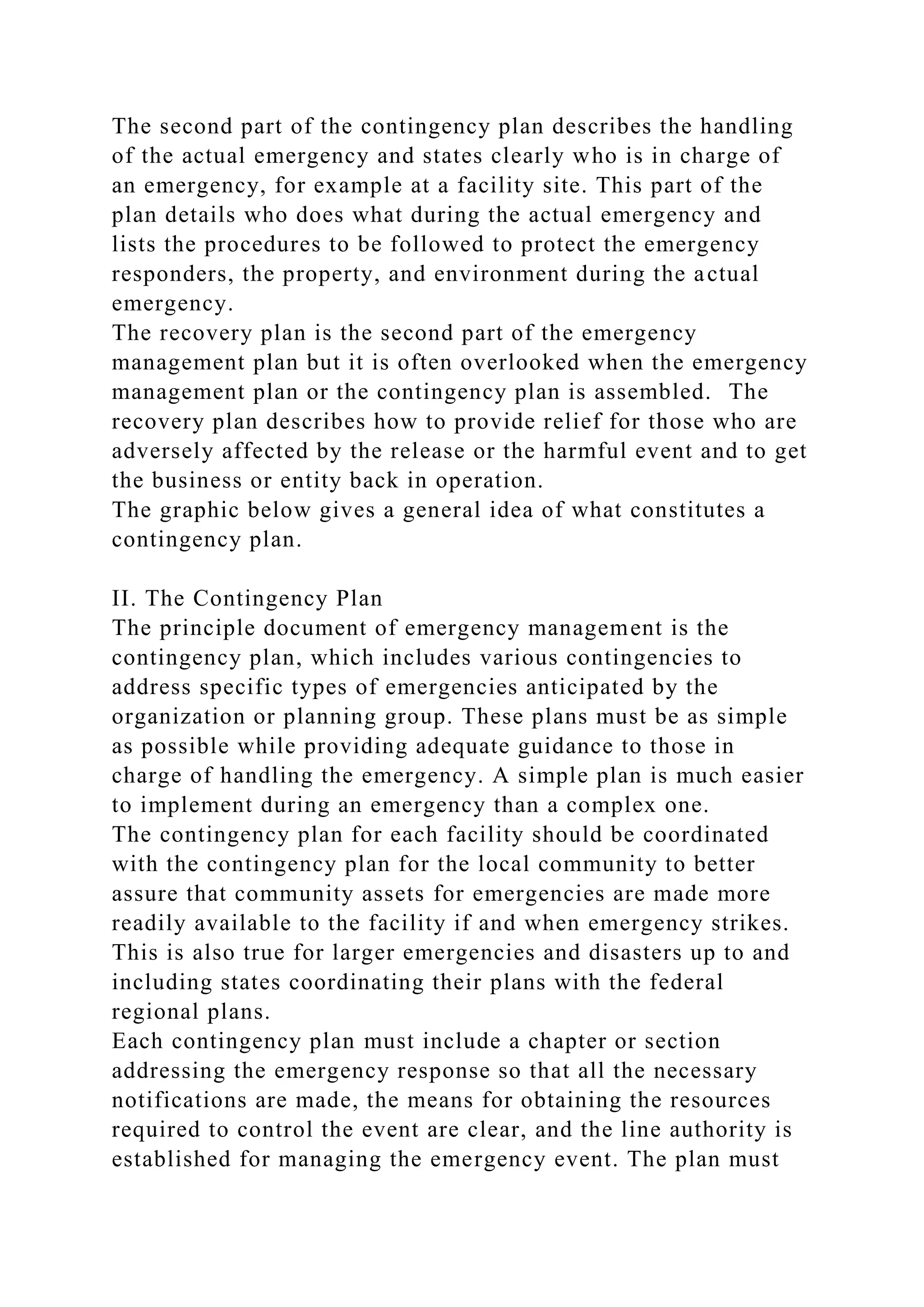 The second part of the contingency plan describes the handling
of the actual emergency and states clearly who is in charge of
an emergency, for example at a facility site. This part of the
plan details who does what during the actual emergency and
lists the procedures to be followed to protect the emergency
responders, the property, and environment during the actual
emergency.
The recovery plan is the second part of the emergency
management plan but it is often overlooked when the emergency
management plan or the contingency plan is assembled. The
recovery plan describes how to provide relief for those who are
adversely affected by the release or the harmful event and to get
the business or entity back in operation.
The graphic below gives a general idea of what constitutes a
contingency plan.
II. The Contingency Plan
The principle document of emergency management is the
contingency plan, which includes various contingencies to
address specific types of emergencies anticipated by the
organization or planning group. These plans must be as simple
as possible while providing adequate guidance to those in
charge of handling the emergency. A simple plan is much easier
to implement during an emergency than a complex one.
The contingency plan for each facility should be coordinated
with the contingency plan for the local community to better
assure that community assets for emergencies are made more
readily available to the facility if and when emergency strikes.
This is also true for larger emergencies and disasters up to and
including states coordinating their plans with the federal
regional plans.
Each contingency plan must include a chapter or section
addressing the emergency response so that all the necessary
notifications are made, the means for obtaining the resources
required to control the event are clear, and the line authority is
established for managing the emergency event. The plan must
 