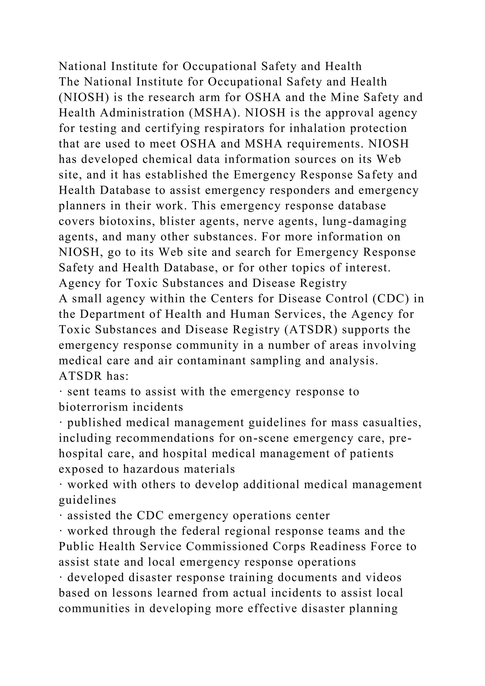 National Institute for Occupational Safety and Health
The National Institute for Occupational Safety and Health
(NIOSH) is the research arm for OSHA and the Mine Safety and
Health Administration (MSHA). NIOSH is the approval agency
for testing and certifying respirators for inhalation protection
that are used to meet OSHA and MSHA requirements. NIOSH
has developed chemical data information sources on its Web
site, and it has established the Emergency Response Safety and
Health Database to assist emergency responders and emergency
planners in their work. This emergency response database
covers biotoxins, blister agents, nerve agents, lung-damaging
agents, and many other substances. For more information on
NIOSH, go to its Web site and search for Emergency Response
Safety and Health Database, or for other topics of interest.
Agency for Toxic Substances and Disease Registry
A small agency within the Centers for Disease Control (CDC) in
the Department of Health and Human Services, the Agency for
Toxic Substances and Disease Registry (ATSDR) supports the
emergency response community in a number of areas involving
medical care and air contaminant sampling and analysis.
ATSDR has:
· sent teams to assist with the emergency response to
bioterrorism incidents
· published medical management guidelines for mass casualties,
including recommendations for on-scene emergency care, pre-
hospital care, and hospital medical management of patients
exposed to hazardous materials
· worked with others to develop additional medical management
guidelines
· assisted the CDC emergency operations center
· worked through the federal regional response teams and the
Public Health Service Commissioned Corps Readiness Force to
assist state and local emergency response operations
· developed disaster response training documents and videos
based on lessons learned from actual incidents to assist local
communities in developing more effective disaster planning
 