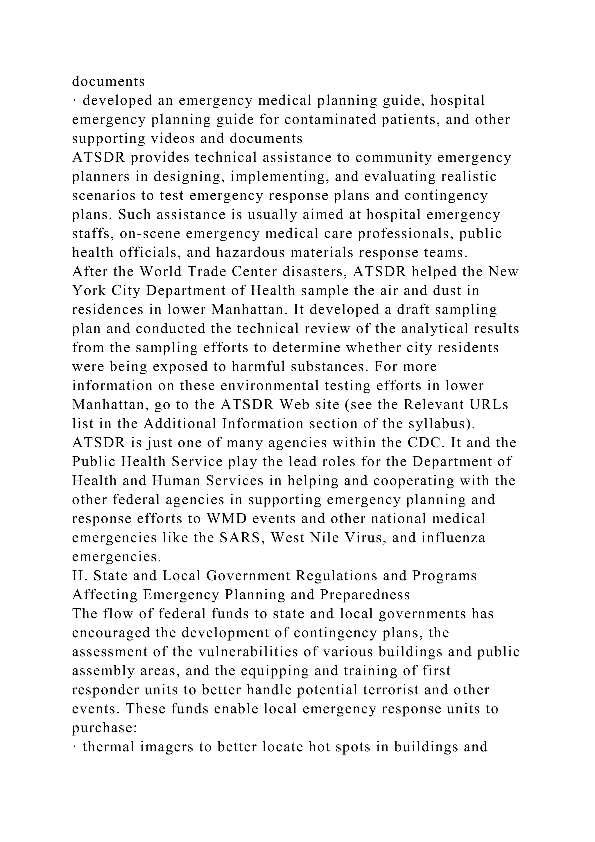 documents
· developed an emergency medical planning guide, hospital
emergency planning guide for contaminated patients, and other
supporting videos and documents
ATSDR provides technical assistance to community emergency
planners in designing, implementing, and evaluating realistic
scenarios to test emergency response plans and contingency
plans. Such assistance is usually aimed at hospital emergency
staffs, on-scene emergency medical care professionals, public
health officials, and hazardous materials response teams.
After the World Trade Center disasters, ATSDR helped the New
York City Department of Health sample the air and dust in
residences in lower Manhattan. It developed a draft sampling
plan and conducted the technical review of the analytical results
from the sampling efforts to determine whether city residents
were being exposed to harmful substances. For more
information on these environmental testing efforts in lower
Manhattan, go to the ATSDR Web site (see the Relevant URLs
list in the Additional Information section of the syllabus).
ATSDR is just one of many agencies within the CDC. It and the
Public Health Service play the lead roles for the Department of
Health and Human Services in helping and cooperating with the
other federal agencies in supporting emergency planning and
response efforts to WMD events and other national medical
emergencies like the SARS, West Nile Virus, and influenza
emergencies.
II. State and Local Government Regulations and Programs
Affecting Emergency Planning and Preparedness
The flow of federal funds to state and local governments has
encouraged the development of contingency plans, the
assessment of the vulnerabilities of various buildings and public
assembly areas, and the equipping and training of first
responder units to better handle potential terrorist and other
events. These funds enable local emergency response units to
purchase:
· thermal imagers to better locate hot spots in buildings and
 