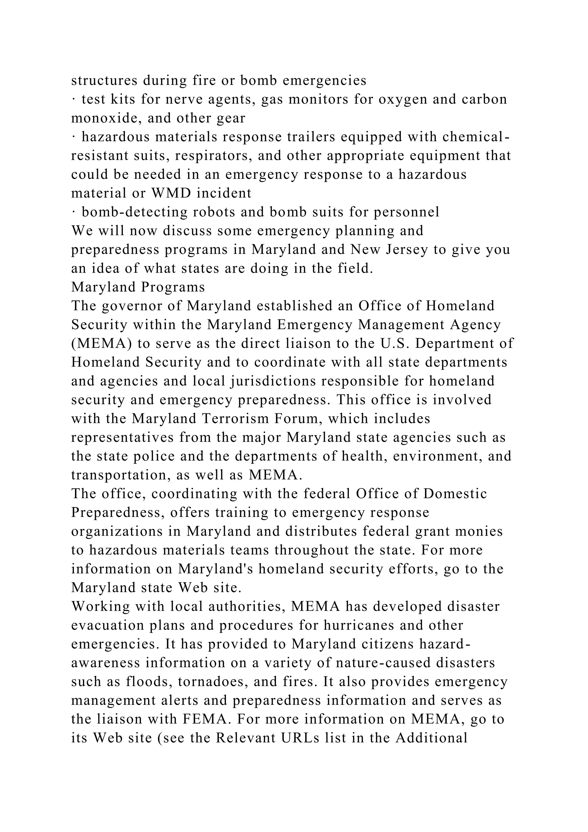 structures during fire or bomb emergencies
· test kits for nerve agents, gas monitors for oxygen and carbon
monoxide, and other gear
· hazardous materials response trailers equipped with chemical-
resistant suits, respirators, and other appropriate equipment that
could be needed in an emergency response to a hazardous
material or WMD incident
· bomb-detecting robots and bomb suits for personnel
We will now discuss some emergency planning and
preparedness programs in Maryland and New Jersey to give you
an idea of what states are doing in the field.
Maryland Programs
The governor of Maryland established an Office of Homeland
Security within the Maryland Emergency Management Agency
(MEMA) to serve as the direct liaison to the U.S. Department of
Homeland Security and to coordinate with all state departments
and agencies and local jurisdictions responsible for homeland
security and emergency preparedness. This office is involved
with the Maryland Terrorism Forum, which includes
representatives from the major Maryland state agencies such as
the state police and the departments of health, environment, and
transportation, as well as MEMA.
The office, coordinating with the federal Office of Domestic
Preparedness, offers training to emergency response
organizations in Maryland and distributes federal grant monies
to hazardous materials teams throughout the state. For more
information on Maryland's homeland security efforts, go to the
Maryland state Web site.
Working with local authorities, MEMA has developed disaster
evacuation plans and procedures for hurricanes and other
emergencies. It has provided to Maryland citizens hazard-
awareness information on a variety of nature-caused disasters
such as floods, tornadoes, and fires. It also provides emergency
management alerts and preparedness information and serves as
the liaison with FEMA. For more information on MEMA, go to
its Web site (see the Relevant URLs list in the Additional
 