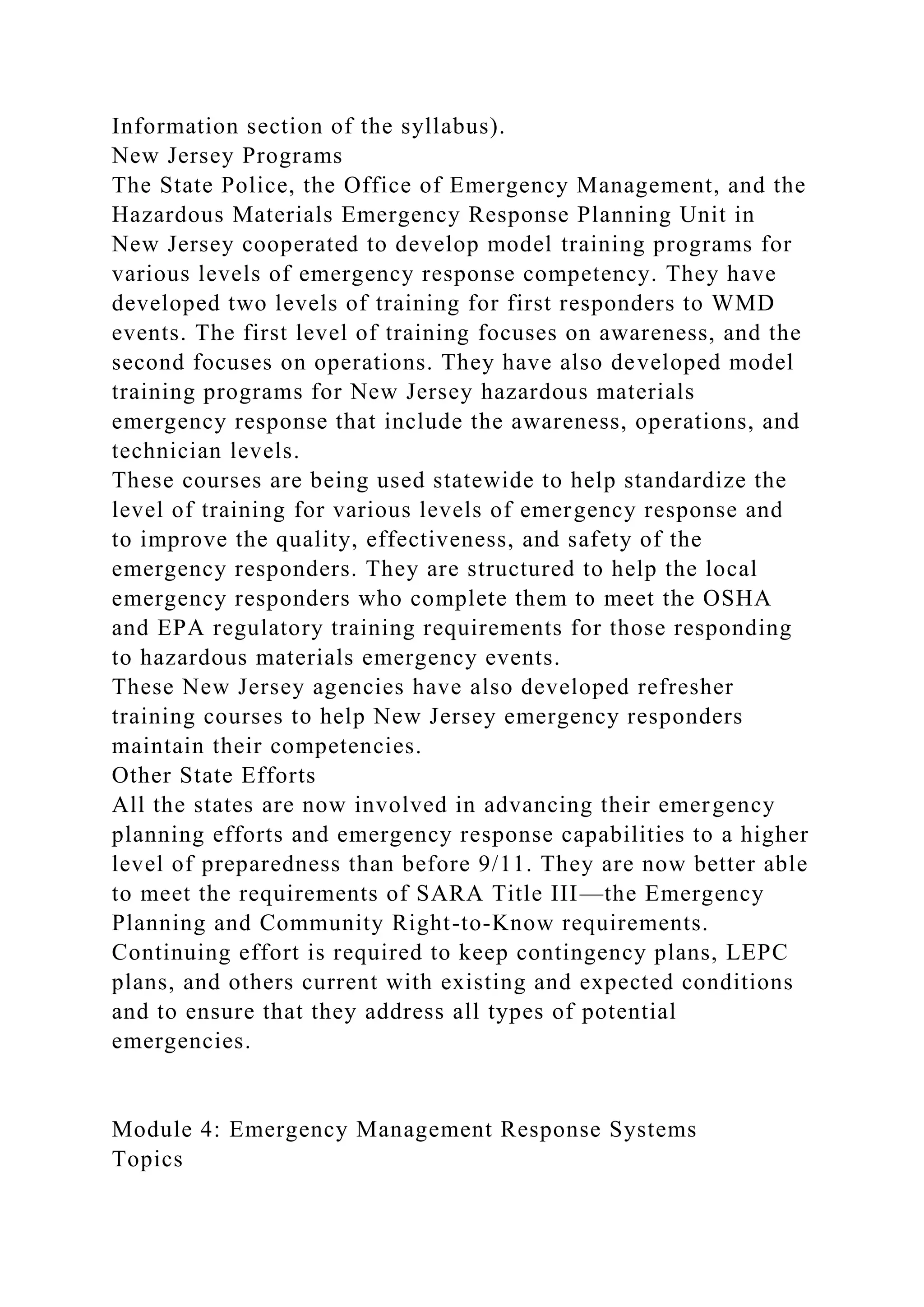 Information section of the syllabus).
New Jersey Programs
The State Police, the Office of Emergency Management, and the
Hazardous Materials Emergency Response Planning Unit in
New Jersey cooperated to develop model training programs for
various levels of emergency response competency. They have
developed two levels of training for first responders to WMD
events. The first level of training focuses on awareness, and the
second focuses on operations. They have also developed model
training programs for New Jersey hazardous materials
emergency response that include the awareness, operations, and
technician levels.
These courses are being used statewide to help standardize the
level of training for various levels of emergency response and
to improve the quality, effectiveness, and safety of the
emergency responders. They are structured to help the local
emergency responders who complete them to meet the OSHA
and EPA regulatory training requirements for those responding
to hazardous materials emergency events.
These New Jersey agencies have also developed refresher
training courses to help New Jersey emergency responders
maintain their competencies.
Other State Efforts
All the states are now involved in advancing their emergency
planning efforts and emergency response capabilities to a higher
level of preparedness than before 9/11. They are now better able
to meet the requirements of SARA Title III—the Emergency
Planning and Community Right-to-Know requirements.
Continuing effort is required to keep contingency plans, LEPC
plans, and others current with existing and expected conditions
and to ensure that they address all types of potential
emergencies.
Module 4: Emergency Management Response Systems
Topics
 