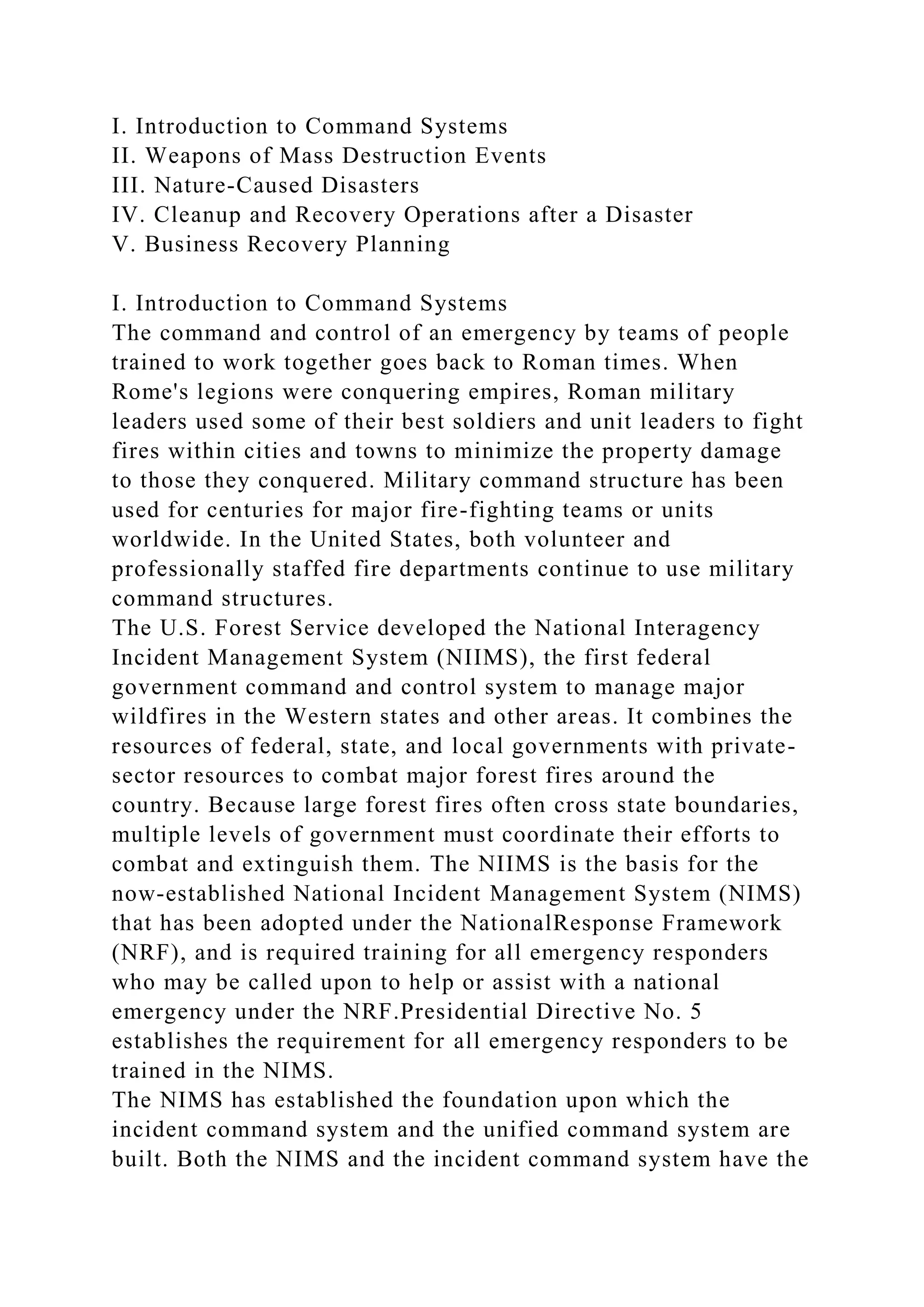 I. Introduction to Command Systems
II. Weapons of Mass Destruction Events
III. Nature-Caused Disasters
IV. Cleanup and Recovery Operations after a Disaster
V. Business Recovery Planning
I. Introduction to Command Systems
The command and control of an emergency by teams of people
trained to work together goes back to Roman times. When
Rome's legions were conquering empires, Roman military
leaders used some of their best soldiers and unit leaders to fight
fires within cities and towns to minimize the property damage
to those they conquered. Military command structure has been
used for centuries for major fire-fighting teams or units
worldwide. In the United States, both volunteer and
professionally staffed fire departments continue to use military
command structures.
The U.S. Forest Service developed the National Interagency
Incident Management System (NIIMS), the first federal
government command and control system to manage major
wildfires in the Western states and other areas. It combines the
resources of federal, state, and local governments with private-
sector resources to combat major forest fires around the
country. Because large forest fires often cross state boundaries,
multiple levels of government must coordinate their efforts to
combat and extinguish them. The NIIMS is the basis for the
now-established National Incident Management System (NIMS)
that has been adopted under the NationalResponse Framework
(NRF), and is required training for all emergency responders
who may be called upon to help or assist with a national
emergency under the NRF.Presidential Directive No. 5
establishes the requirement for all emergency responders to be
trained in the NIMS.
The NIMS has established the foundation upon which the
incident command system and the unified command system are
built. Both the NIMS and the incident command system have the
 