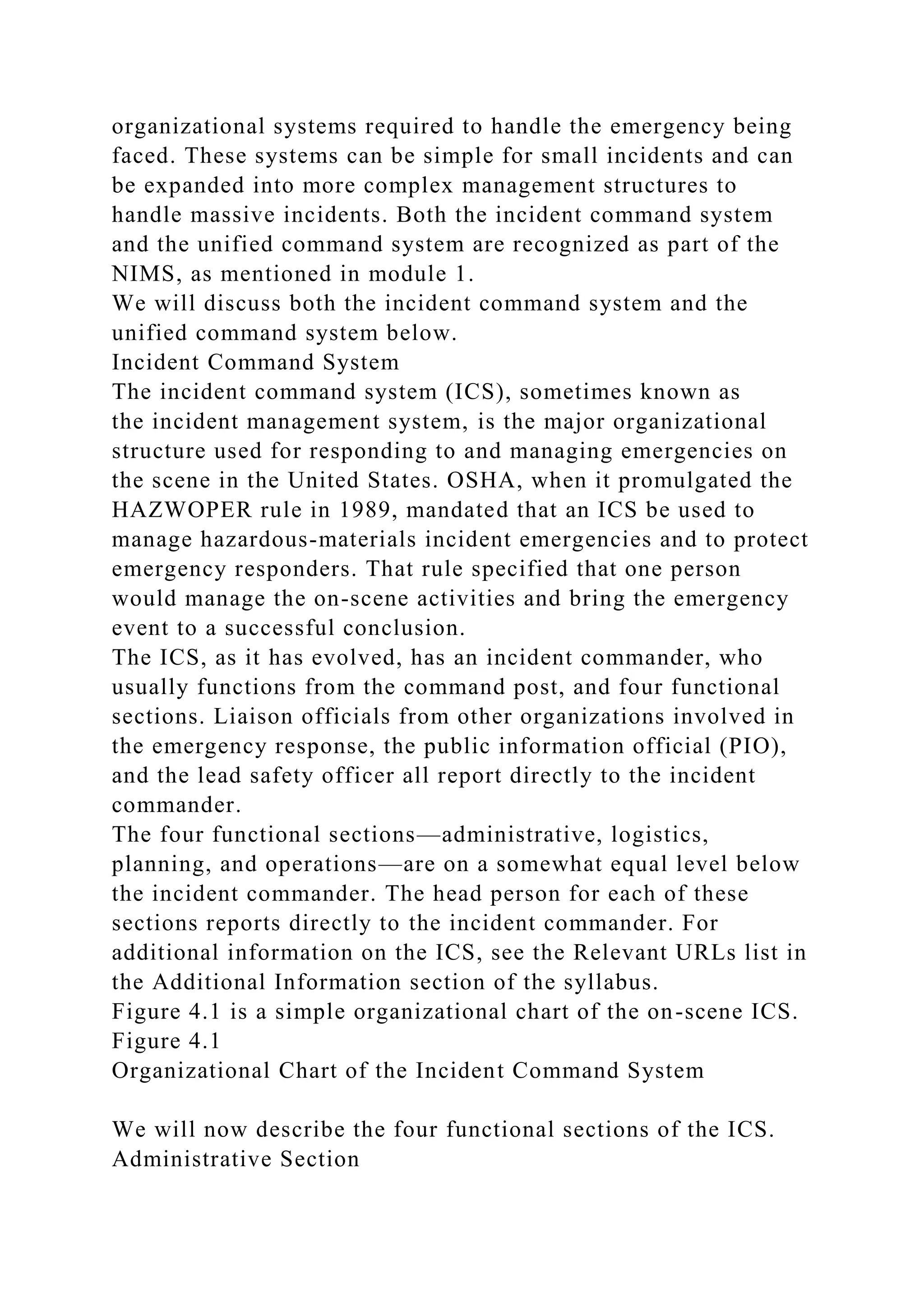 organizational systems required to handle the emergency being
faced. These systems can be simple for small incidents and can
be expanded into more complex management structures to
handle massive incidents. Both the incident command system
and the unified command system are recognized as part of the
NIMS, as mentioned in module 1.
We will discuss both the incident command system and the
unified command system below.
Incident Command System
The incident command system (ICS), sometimes known as
the incident management system, is the major organizational
structure used for responding to and managing emergencies on
the scene in the United States. OSHA, when it promulgated the
HAZWOPER rule in 1989, mandated that an ICS be used to
manage hazardous-materials incident emergencies and to protect
emergency responders. That rule specified that one person
would manage the on-scene activities and bring the emergency
event to a successful conclusion.
The ICS, as it has evolved, has an incident commander, who
usually functions from the command post, and four functional
sections. Liaison officials from other organizations involved in
the emergency response, the public information official (PIO),
and the lead safety officer all report directly to the incident
commander.
The four functional sections—administrative, logistics,
planning, and operations—are on a somewhat equal level below
the incident commander. The head person for each of these
sections reports directly to the incident commander. For
additional information on the ICS, see the Relevant URLs list in
the Additional Information section of the syllabus.
Figure 4.1 is a simple organizational chart of the on-scene ICS.
Figure 4.1
Organizational Chart of the Incident Command System
We will now describe the four functional sections of the ICS.
Administrative Section
 