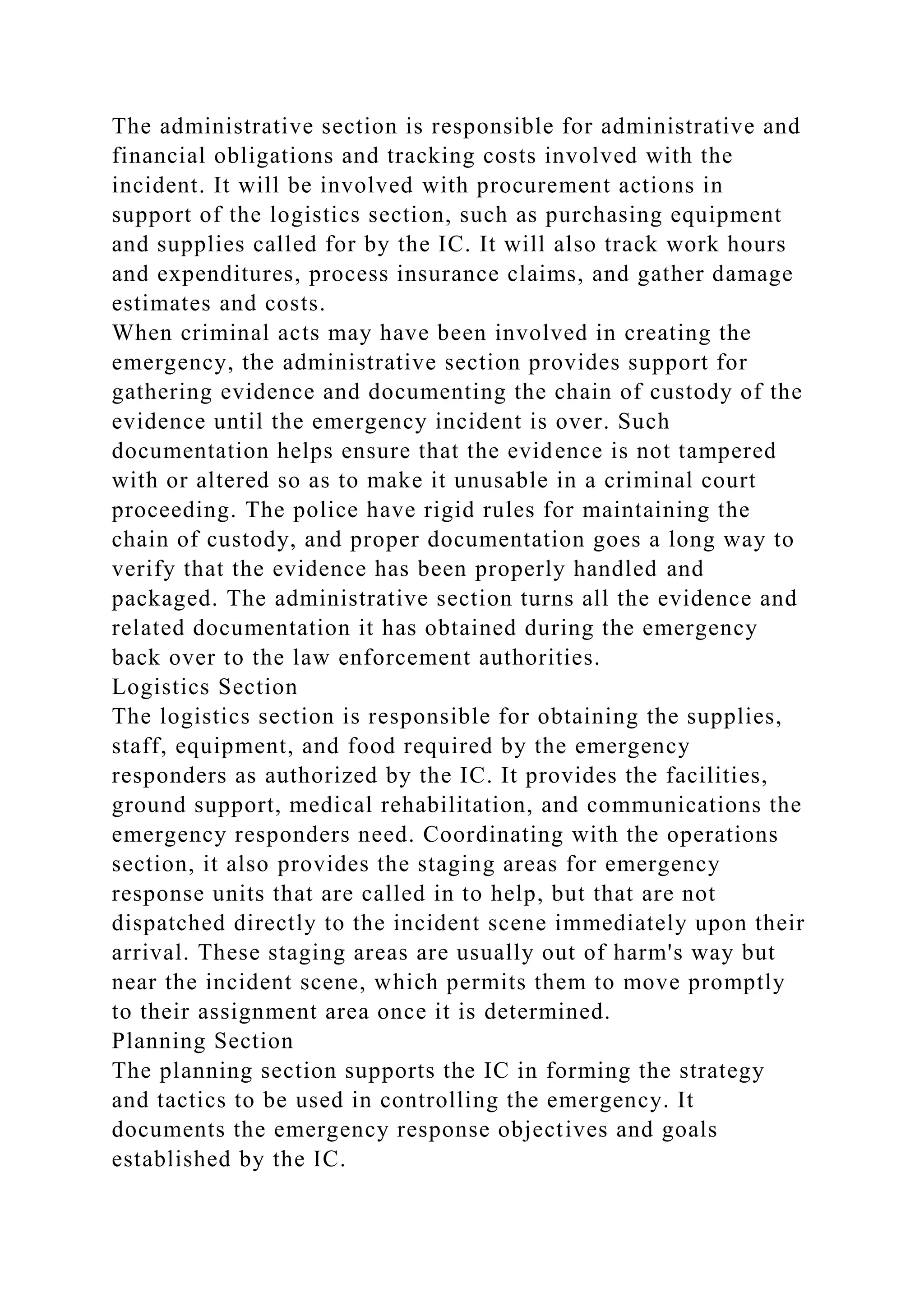 The administrative section is responsible for administrative and
financial obligations and tracking costs involved with the
incident. It will be involved with procurement actions in
support of the logistics section, such as purchasing equipment
and supplies called for by the IC. It will also track work hours
and expenditures, process insurance claims, and gather damage
estimates and costs.
When criminal acts may have been involved in creating the
emergency, the administrative section provides support for
gathering evidence and documenting the chain of custody of the
evidence until the emergency incident is over. Such
documentation helps ensure that the evidence is not tampered
with or altered so as to make it unusable in a criminal court
proceeding. The police have rigid rules for maintaining the
chain of custody, and proper documentation goes a long way to
verify that the evidence has been properly handled and
packaged. The administrative section turns all the evidence and
related documentation it has obtained during the emergency
back over to the law enforcement authorities.
Logistics Section
The logistics section is responsible for obtaining the supplies,
staff, equipment, and food required by the emergency
responders as authorized by the IC. It provides the facilities,
ground support, medical rehabilitation, and communications the
emergency responders need. Coordinating with the operations
section, it also provides the staging areas for emergency
response units that are called in to help, but that are not
dispatched directly to the incident scene immediately upon their
arrival. These staging areas are usually out of harm's way but
near the incident scene, which permits them to move promptly
to their assignment area once it is determined.
Planning Section
The planning section supports the IC in forming the strategy
and tactics to be used in controlling the emergency. It
documents the emergency response objectives and goals
established by the IC.
 