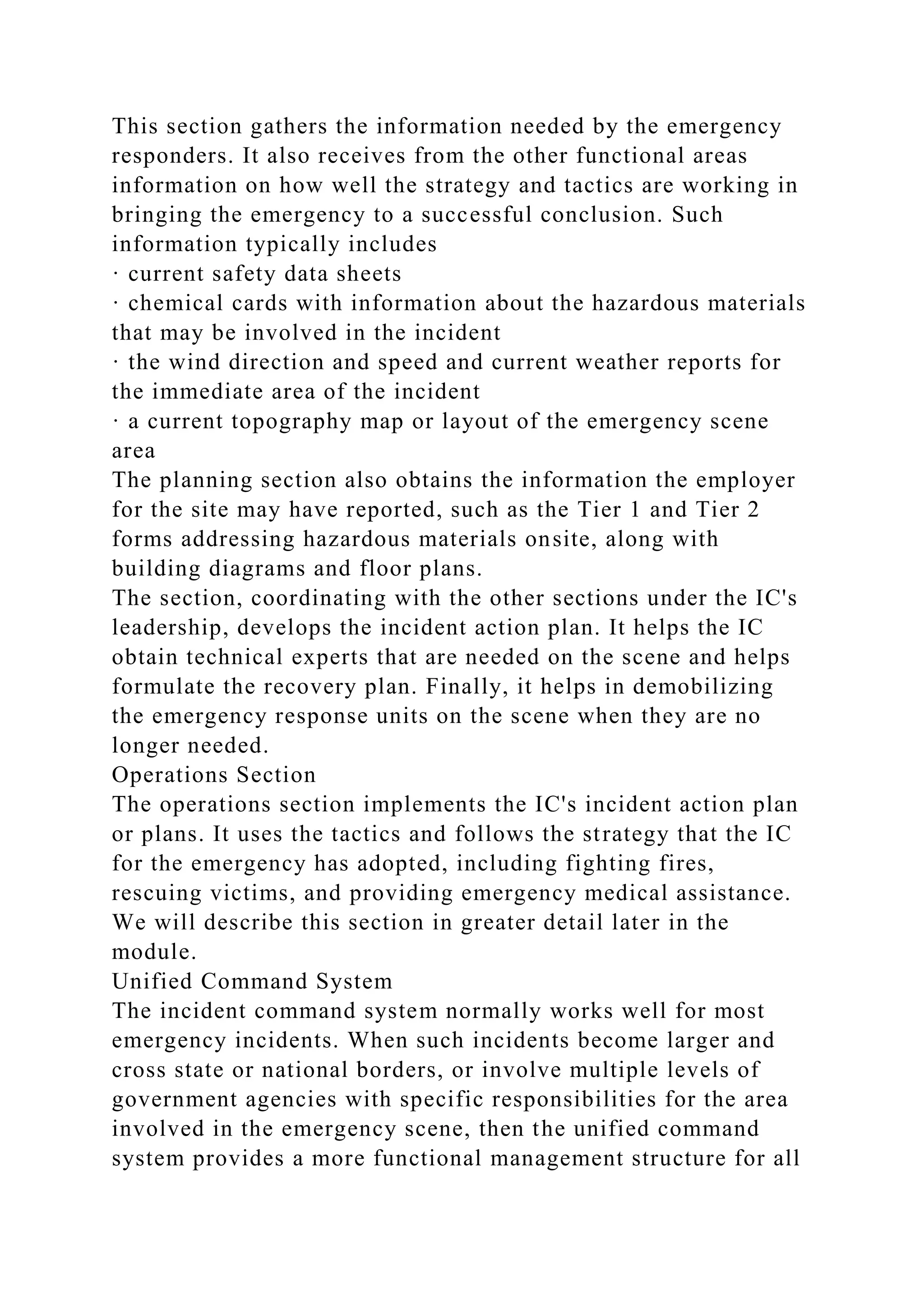 This section gathers the information needed by the emergency
responders. It also receives from the other functional areas
information on how well the strategy and tactics are working in
bringing the emergency to a successful conclusion. Such
information typically includes
· current safety data sheets
· chemical cards with information about the hazardous materials
that may be involved in the incident
· the wind direction and speed and current weather reports for
the immediate area of the incident
· a current topography map or layout of the emergency scene
area
The planning section also obtains the information the employer
for the site may have reported, such as the Tier 1 and Tier 2
forms addressing hazardous materials onsite, along with
building diagrams and floor plans.
The section, coordinating with the other sections under the IC's
leadership, develops the incident action plan. It helps the IC
obtain technical experts that are needed on the scene and helps
formulate the recovery plan. Finally, it helps in demobilizing
the emergency response units on the scene when they are no
longer needed.
Operations Section
The operations section implements the IC's incident action plan
or plans. It uses the tactics and follows the strategy that the IC
for the emergency has adopted, including fighting fires,
rescuing victims, and providing emergency medical assistance.
We will describe this section in greater detail later in the
module.
Unified Command System
The incident command system normally works well for most
emergency incidents. When such incidents become larger and
cross state or national borders, or involve multiple levels of
government agencies with specific responsibilities for the area
involved in the emergency scene, then the unified command
system provides a more functional management structure for all
 