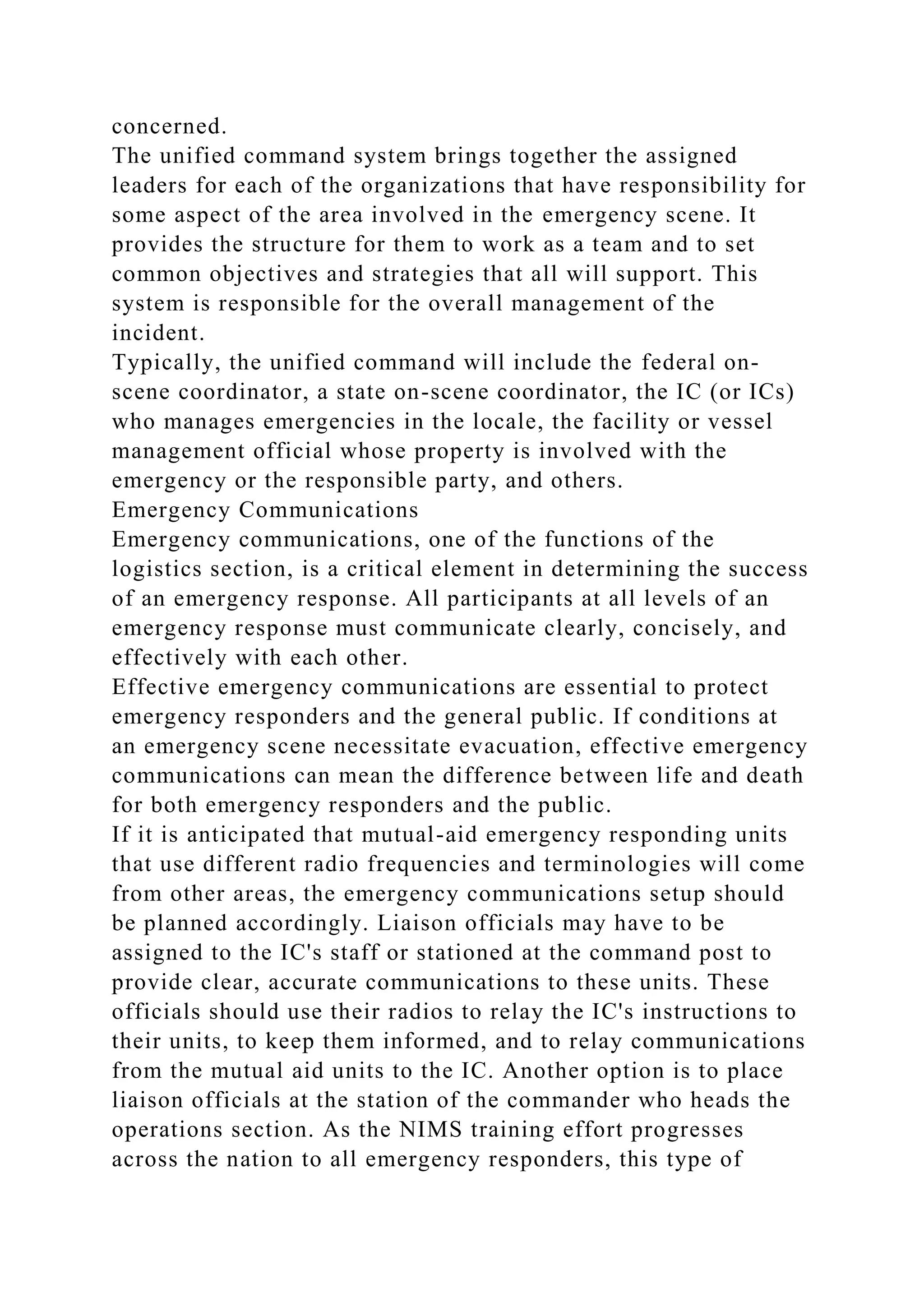 concerned.
The unified command system brings together the assigned
leaders for each of the organizations that have responsibility for
some aspect of the area involved in the emergency scene. It
provides the structure for them to work as a team and to set
common objectives and strategies that all will support. This
system is responsible for the overall management of the
incident.
Typically, the unified command will include the federal on-
scene coordinator, a state on-scene coordinator, the IC (or ICs)
who manages emergencies in the locale, the facility or vessel
management official whose property is involved with the
emergency or the responsible party, and others.
Emergency Communications
Emergency communications, one of the functions of the
logistics section, is a critical element in determining the success
of an emergency response. All participants at all levels of an
emergency response must communicate clearly, concisely, and
effectively with each other.
Effective emergency communications are essential to protect
emergency responders and the general public. If conditions at
an emergency scene necessitate evacuation, effective emergency
communications can mean the difference between life and death
for both emergency responders and the public.
If it is anticipated that mutual-aid emergency responding units
that use different radio frequencies and terminologies will come
from other areas, the emergency communications setup should
be planned accordingly. Liaison officials may have to be
assigned to the IC's staff or stationed at the command post to
provide clear, accurate communications to these units. These
officials should use their radios to relay the IC's instructions to
their units, to keep them informed, and to relay communications
from the mutual aid units to the IC. Another option is to place
liaison officials at the station of the commander who heads the
operations section. As the NIMS training effort progresses
across the nation to all emergency responders, this type of
 