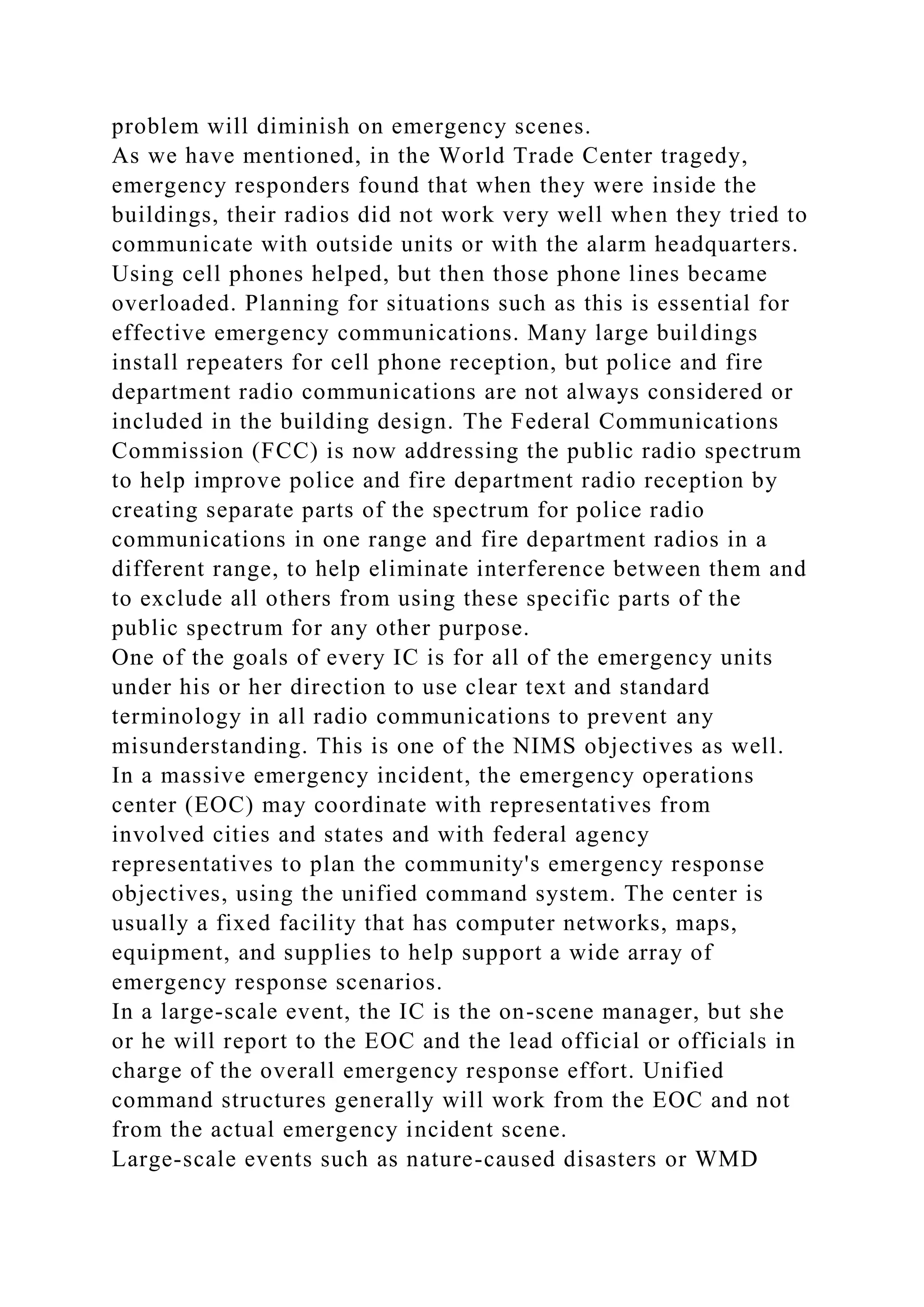 problem will diminish on emergency scenes.
As we have mentioned, in the World Trade Center tragedy,
emergency responders found that when they were inside the
buildings, their radios did not work very well when they tried to
communicate with outside units or with the alarm headquarters.
Using cell phones helped, but then those phone lines became
overloaded. Planning for situations such as this is essential for
effective emergency communications. Many large buildings
install repeaters for cell phone reception, but police and fire
department radio communications are not always considered or
included in the building design. The Federal Communications
Commission (FCC) is now addressing the public radio spectrum
to help improve police and fire department radio reception by
creating separate parts of the spectrum for police radio
communications in one range and fire department radios in a
different range, to help eliminate interference between them and
to exclude all others from using these specific parts of the
public spectrum for any other purpose.
One of the goals of every IC is for all of the emergency units
under his or her direction to use clear text and standard
terminology in all radio communications to prevent any
misunderstanding. This is one of the NIMS objectives as well.
In a massive emergency incident, the emergency operations
center (EOC) may coordinate with representatives from
involved cities and states and with federal agency
representatives to plan the community's emergency response
objectives, using the unified command system. The center is
usually a fixed facility that has computer networks, maps,
equipment, and supplies to help support a wide array of
emergency response scenarios.
In a large-scale event, the IC is the on-scene manager, but she
or he will report to the EOC and the lead official or officials in
charge of the overall emergency response effort. Unified
command structures generally will work from the EOC and not
from the actual emergency incident scene.
Large-scale events such as nature-caused disasters or WMD
 