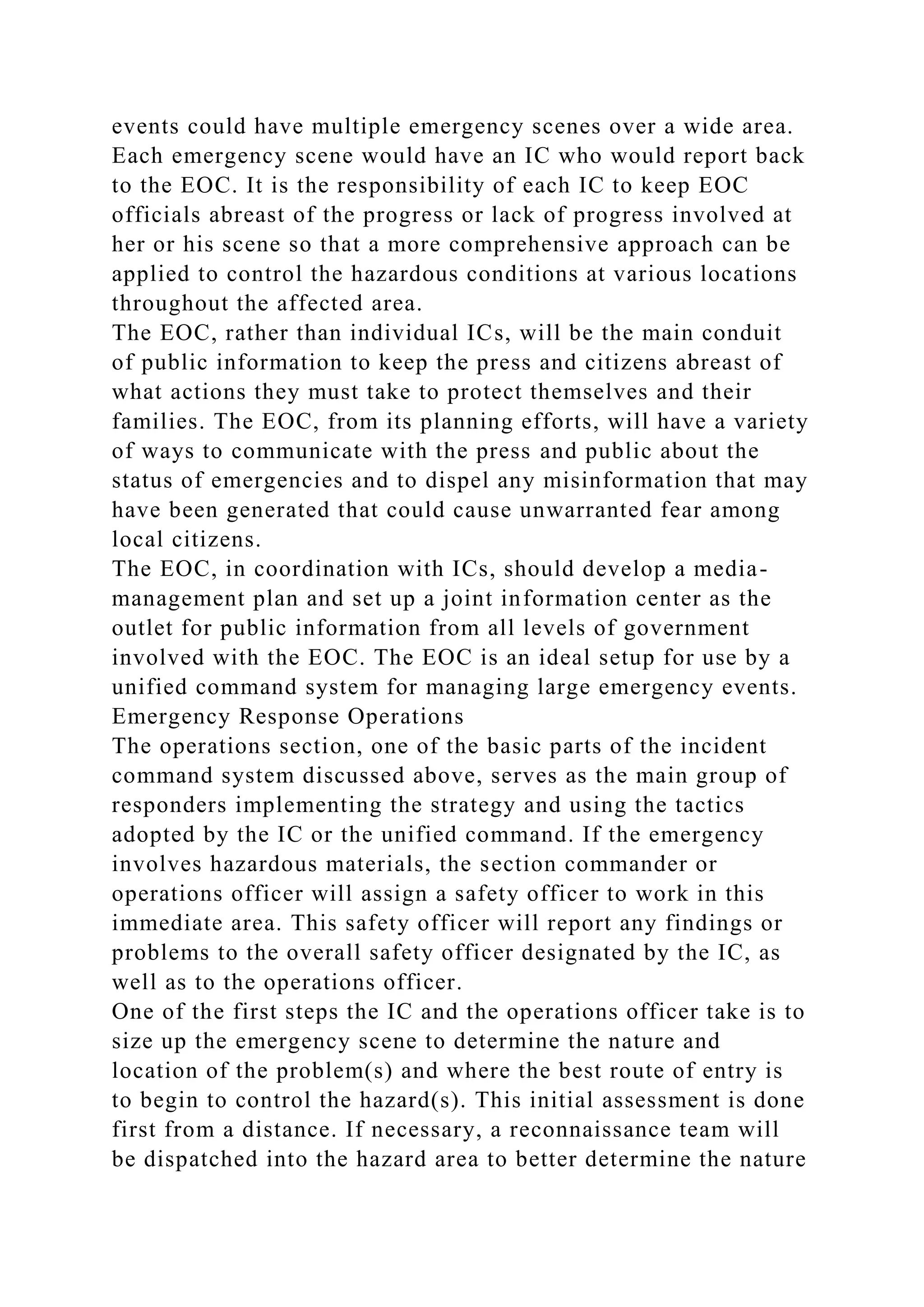 events could have multiple emergency scenes over a wide area.
Each emergency scene would have an IC who would report back
to the EOC. It is the responsibility of each IC to keep EOC
officials abreast of the progress or lack of progress involved at
her or his scene so that a more comprehensive approach can be
applied to control the hazardous conditions at various locations
throughout the affected area.
The EOC, rather than individual ICs, will be the main conduit
of public information to keep the press and citizens abreast of
what actions they must take to protect themselves and their
families. The EOC, from its planning efforts, will have a variety
of ways to communicate with the press and public about the
status of emergencies and to dispel any misinformation that may
have been generated that could cause unwarranted fear among
local citizens.
The EOC, in coordination with ICs, should develop a media-
management plan and set up a joint information center as the
outlet for public information from all levels of government
involved with the EOC. The EOC is an ideal setup for use by a
unified command system for managing large emergency events.
Emergency Response Operations
The operations section, one of the basic parts of the incident
command system discussed above, serves as the main group of
responders implementing the strategy and using the tactics
adopted by the IC or the unified command. If the emergency
involves hazardous materials, the section commander or
operations officer will assign a safety officer to work in this
immediate area. This safety officer will report any findings or
problems to the overall safety officer designated by the IC, as
well as to the operations officer.
One of the first steps the IC and the operations officer take is to
size up the emergency scene to determine the nature and
location of the problem(s) and where the best route of entry is
to begin to control the hazard(s). This initial assessment is done
first from a distance. If necessary, a reconnaissance team will
be dispatched into the hazard area to better determine the nature
 